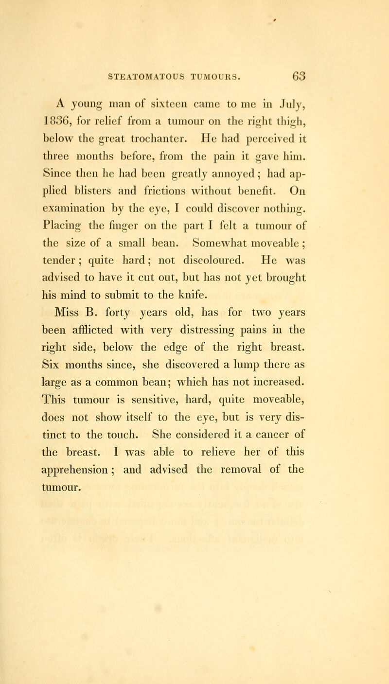 A young man of sixteen came to me in July, 1836, for relief from a tumour on the right thigh, below the great trochanter. He had perceived it three months before, from the pain it gave him. Since then he had been greatly annoyed; had ap- plied blisters and frictions w^ithout benefit. On examination by the eye, I could discover nothing. Placing the finger on the part I felt a tumour of the size of a small bean. Somewhat moveable; tender; quite hard; not discoloured. He was advised to have it cut out, but has not yet brought his mind to submit to the knife. Miss B. forty years old, has for two years been afilicted with very distressing pains in the right side, below the edge of the right breast. Six months since, she discovered a lump there as large as a common bean; which has not increased. This tumour is sensitive, hard, quite moveable, does not show itself to the eye, but is very dis- tinct to the touch. She considered it a cancer of the breast. I was able to relieve her of this apprehension; and advised the removal of the tumour.