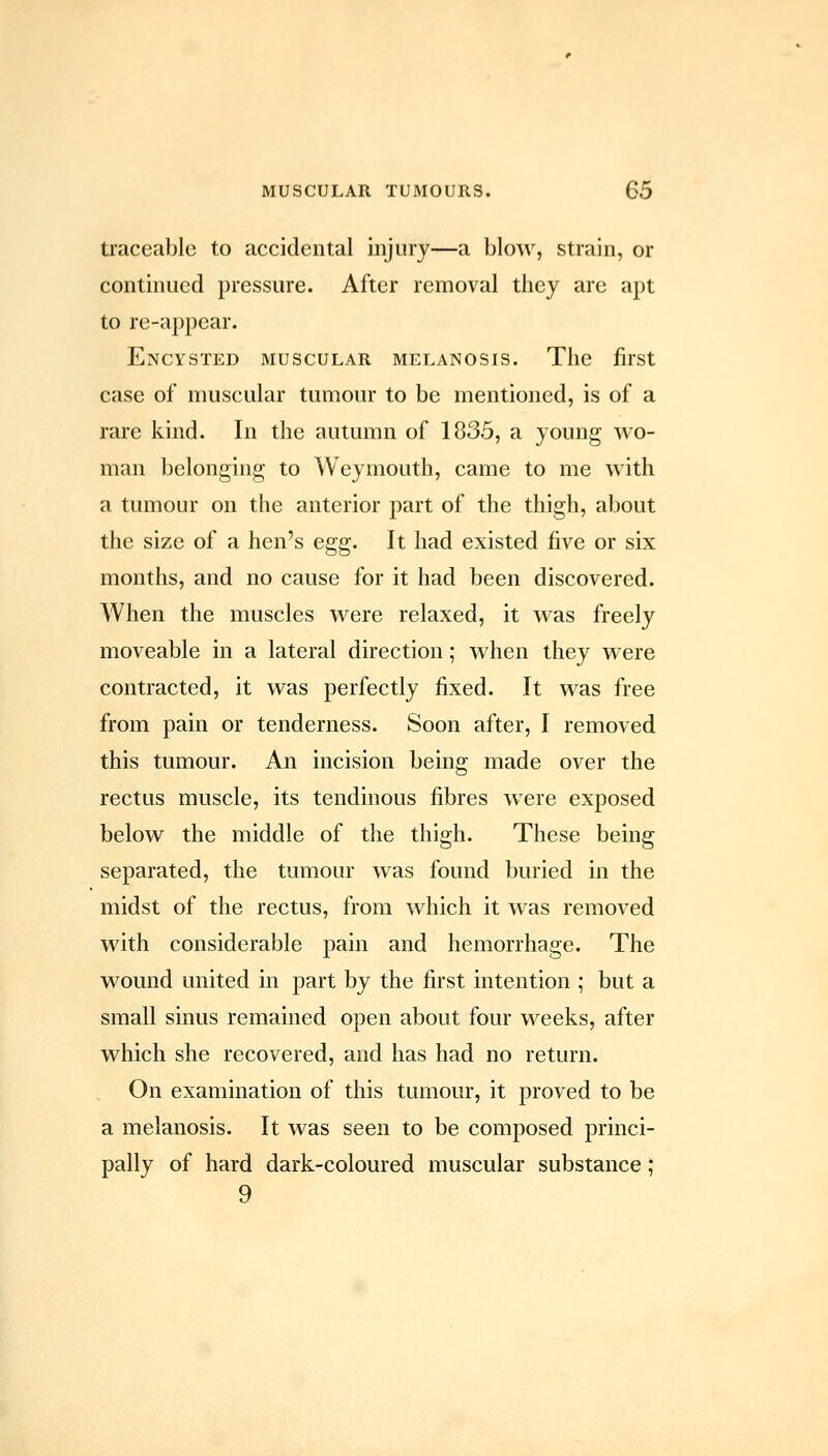 traceable to accidental injury—a blow, strain, or continued pressure. After removal they are apt to re-appear. Encysted muscular melanosis. The first case of muscular tumour to be mentioned, is of a rare kind. In the autumn of 1835, a young wo- man belonging to Weymouth, came to me with a tumour on the anterior part of the thigh, about the size of a hen's egg. It had existed five or six months, and no cause for it had been discovered. When the muscles were relaxed, it was freely moveable in a lateral direction; when they were contracted, it was perfectly fixed. It was free from pain or tenderness. Soon after, I removed this tumour. An incision being made over the rectus muscle, its tendinous fibres were exposed below the middle of the thigh. These being separated, the tumour was found buried in the midst of the rectus, from which it was removed with considerable pain and hemorrhage. The wound united in part by the first intention ; but a small sinus remained open about four weeks, after which she recovered, and has had no return. On examination of this tumour, it proved to be a melanosis. It was seen to be composed princi- pally of hard dark-coloured muscular substance; 9