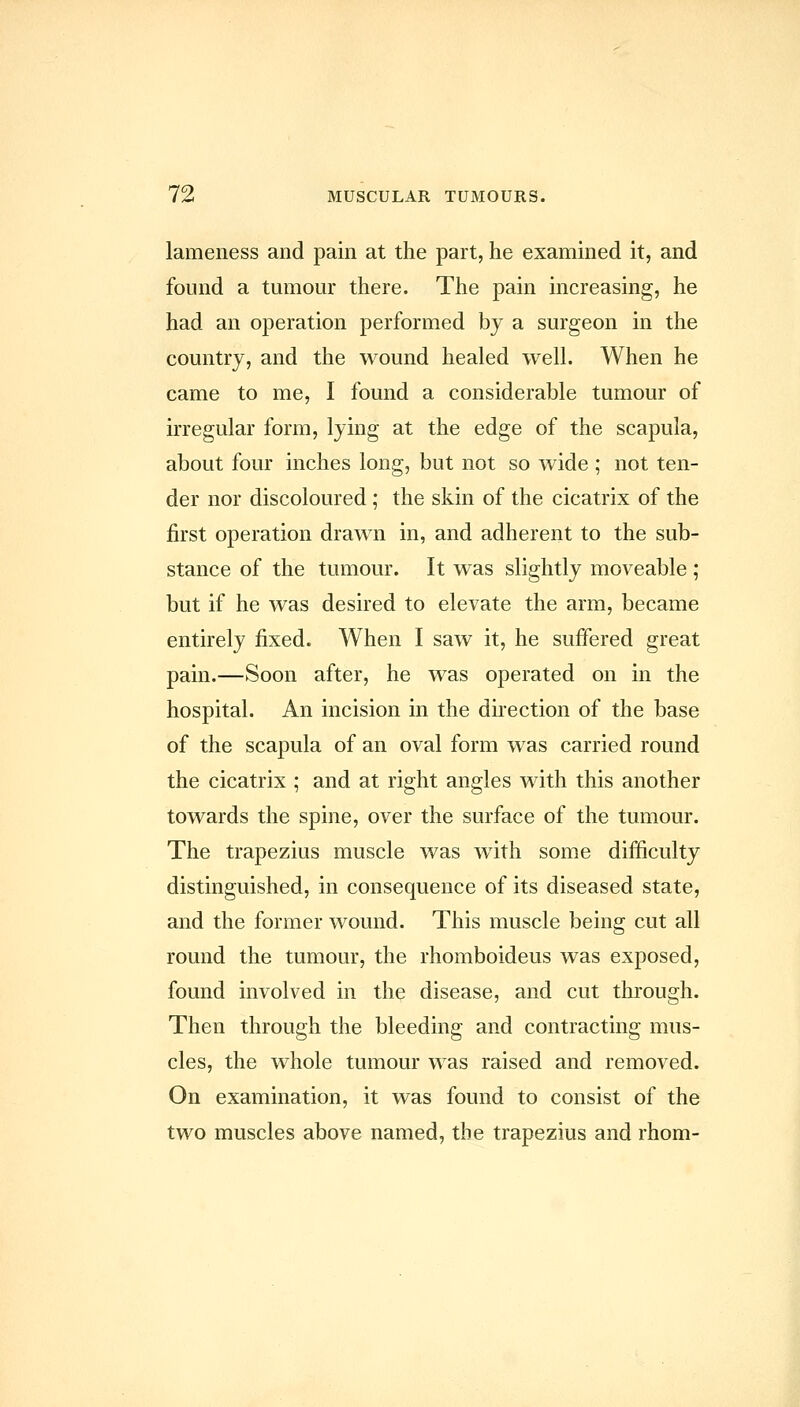 lameness and pain at the part, he examined it, and found a tumour there. The pain increasing, he had an operation performed by a surgeon in the country, and the wound healed well. When he came to me, I found a considerable tumour of irregular form, lying at the edge of the scapula, about four inches long, but not so wide ; not ten- der nor discoloured ; the skin of the cicatrix of the first operation drawn in, and adherent to the sub- stance of the tumour. It was slightly moveable ; but if he was desired to elevate the arm, became entirely fixed. When I saw it, he suffered great pain.—Soon after, he was operated on in the hospital. An incision in the direction of the base of the scapula of an oval form was carried round the cicatrix ; and at right angles with this another towards the spine, over the surface of the tumour. The trapezius muscle was with some difficulty distinguished, in consequence of its diseased state, and the former wound. This muscle being cut all round the tumour, the rhomboideus was exposed, found involved in the disease, and cut through. Then through the bleeding and contracting mus- cles, the whole tumour was raised and removed. On examination, it was found to consist of the two muscles above named, the trapezius and rhom-