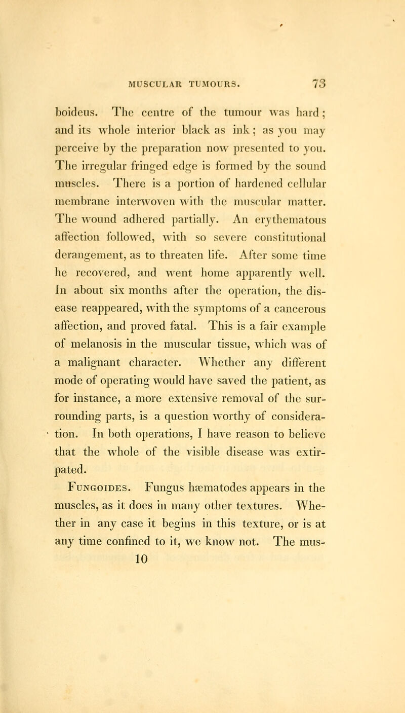 boidcus. The centre of the tumour was lianJ ; and its whole interior black as ink; as you may perceive by the preparation now presented to you. The irregular fringed edge is formed by the sound muscles. There is a portion of hardened cellular membrane interwoven with the muscular matter. The wound adhered partially. An erythematous affection followed, with so severe constitutional derangement, as to threaten life. After some time he recovered, and went home apparently well. In about six months after the operation, the dis- ease reappeared, with the symptoms of a cancerous affection, and proved fatal. This is a fair example of melanosis in the muscular tissue, which was of a malignant character. Whether any different mode of operating would have saved the patient, as for instance, a more extensive removal of the sur- rounding parts, is a question worthy of considera- tion. In both operations, I have reason to believe that the whole of the visible disease was extir- pated. FuNGOiDES. Fungus haematodes appears in the muscles, as it does in many other textures. Whe- ther in any case it begins in this texture, or is at any time confined to it, we know not. The mus- 10