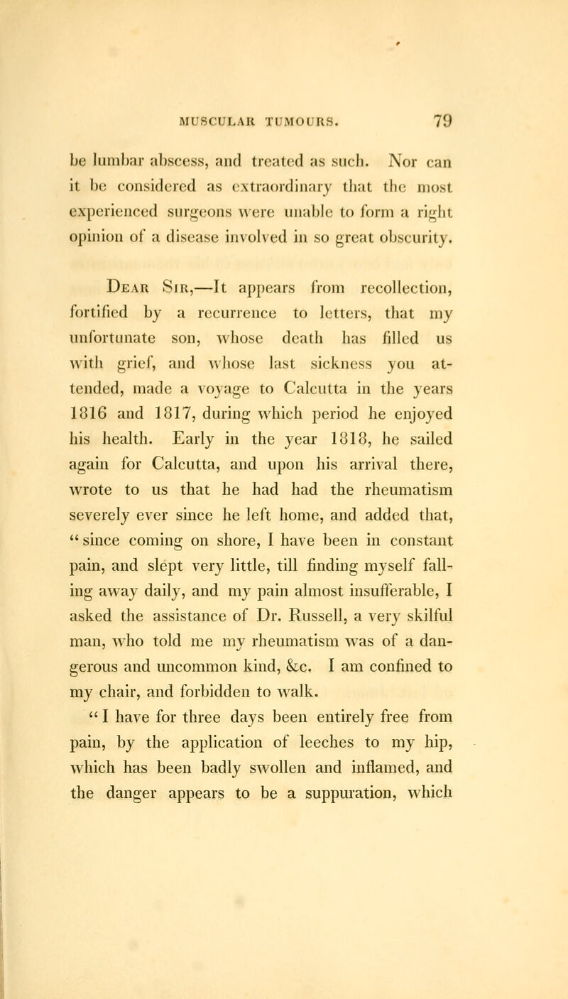 be lumbar abscess, and treated as such. Nor can it 1)0 considered as extraordinary tliat the most experienced surgeons were unable to form a ri^ht ophiion of a disease involved in so great obscurity. Dear Sir,—It appears from recollection, fortified by a recurrence to letters, that my unfortunate son, whose death has filled us with grief, and whose last sickness you at- tended, made a voyage to Calcutta in the years 1816 and 1817, during which period he enjoyed his health. Early in the year 1818, he sailed again for Calcutta, and upon his arrival there, wrote to us that he had had the rheumatism severely ever since he left home, and added that,  since coming on shore, I have been in constant pain, and slept very little, till finding myself fall- ing away daily, and my pain almost insufferable, I asked the assistance of Dr. Russell, a very skilful man, who told me my rheumatism was of a dan- gerous and uncommon kind, &c. I am confined to my chair, and forbidden to walk.  I have for three days been entirely free from pain, by the application of leeches to my hip, which has been badly swollen and inflamed, and the danger appears to be a suppuration, which