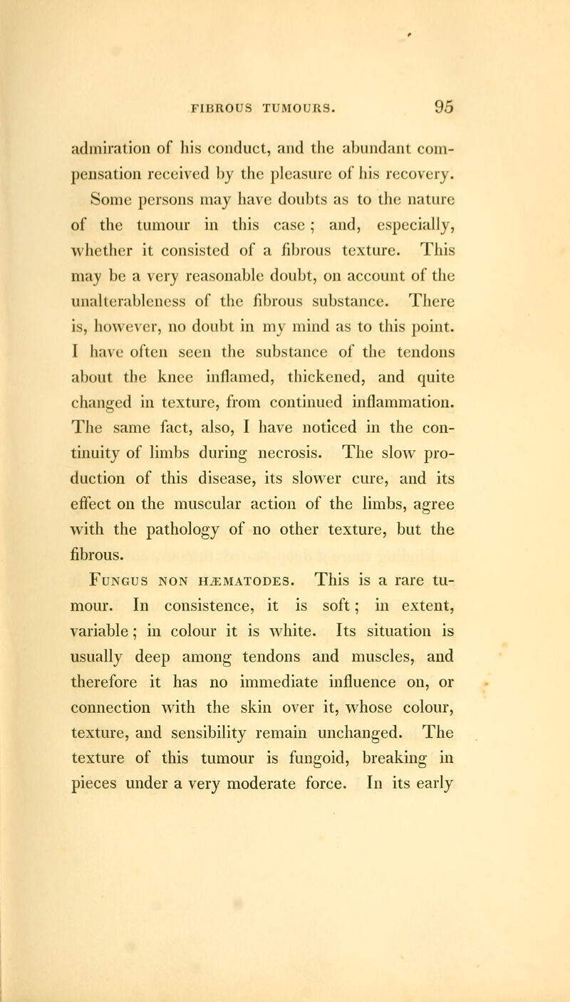 admiration of his conduct, and the abundant com- pensation received by the pleasure of his recovery. Some persons may have doubts as to the nature of the tumour in this case; and, especially, whether it consisted of a fibrous texture. This may be a very reasonable doubt, on account of the unalterablencss of the fibrous substance. There is, however, no doubt in my mind as to this point. I have often seen the substance of the tendons about the knee inflamed, thickened, and quite changed in texture, from continued inflammation. The same fact, also, I have noticed in the con- tinuity of limbs during necrosis. The slow pro- duction of this disease, its slower cure, and its effect on the muscular action of the limbs, agree with the pathology of no other texture, but the fibrous. Fungus non h^ematodes. This is a rare tu- mour. In consistence, it is soft; in extent, variable; in colour it is white. Its situation is usually deep among tendons and muscles, and therefore it has no immediate influence on, or connection with the skin over it, whose colour, texture, and sensibility remain unchanged. The texture of this tumour is fungoid, breaking in pieces under a very moderate force. In its early