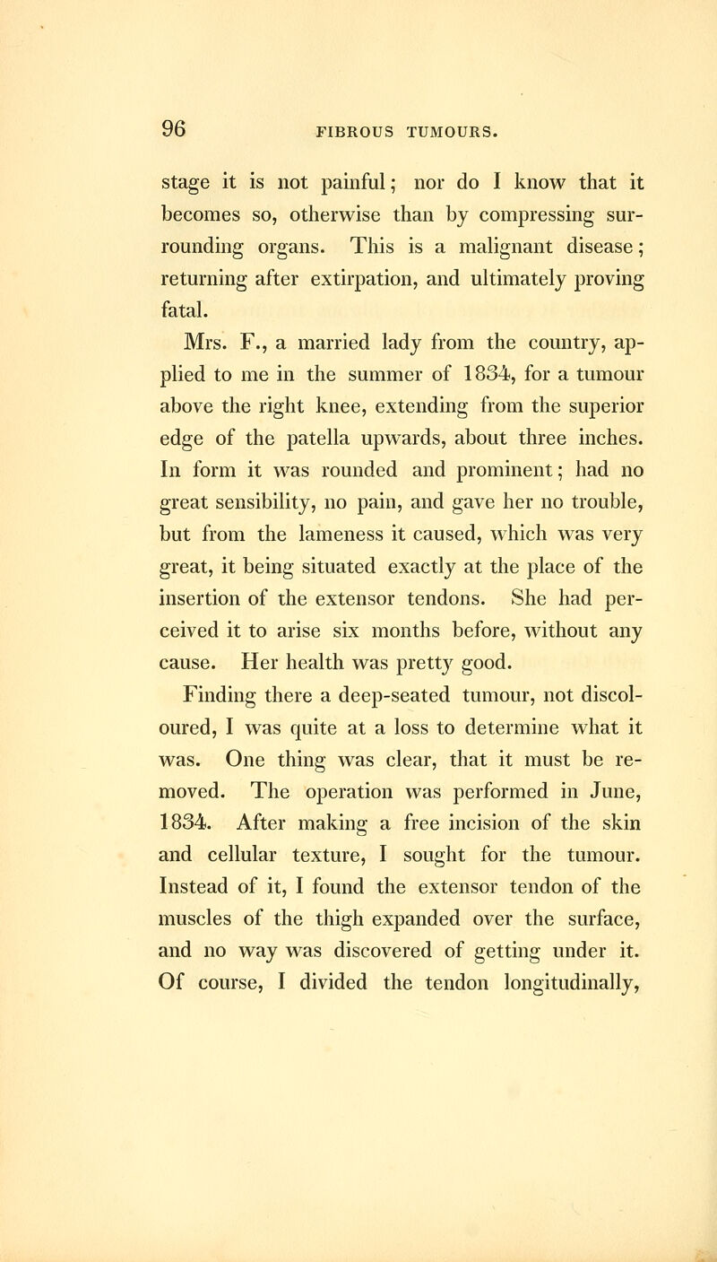 Stage it is not painful; nor do I know that it becomes so, otherwise than by compressing sur- rounding organs. This is a malignant disease; returning after extirpation, and ultimately proving fatal. Mrs. F., a married lady from the country, ap- plied to me in the summer of 1834, for a tumour above the right knee, extending from the superior edge of the patella upwards, about three inches. In form it was rounded and prominent; had no great sensibility, no pain, and gave her no trouble, but from the lameness it caused, which was very great, it being situated exactly at the place of the insertion of the extensor tendons. She had per- ceived it to arise six months before, without any cause. Her health was pretty good. Finding there a deep-seated tumour, not discol- oured, I was quite at a loss to determine what it was. One thing was clear, that it must be re- moved. The operation was performed in June, 1834. After making a free incision of the skin and cellular texture, I sought for the tumour. Instead of it, I found the extensor tendon of the muscles of the thigh expanded over the surface, and no way was discovered of getting under it. Of course, I divided the tendon longitudinally,