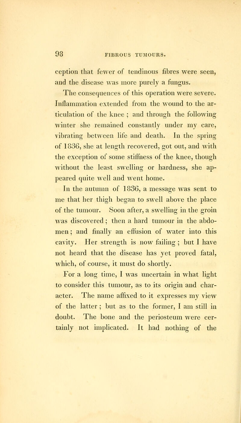 ception that fewer of tendinous fibres were seen, and the disease was more purely a fungus. The consequences of this operation were severe. Inflammation extended from the wound to the ar- ticulation of the knee ; and through the following winter she remained constantly under my care, vibrating between life and death. In the spring of 1836, she at length recovered, got out, and with the exception of some stiffness of the knee, though without the least swelling or hardness, she ap- peared quite well and went home. In the autumn of 1836, a message was sent to me that her thigh began to swell above the place of the tumour. Soon after, a swelling in the groin was discovered; then a hard tumour in the abdo- men ; and finally an effusion of water into this cavity. Her strength is now failing ; but I have not heard that the disease has yet proved fatal, which, of course, it must do shortly. For a long time, I was uncertain in what light to consider this tumour, as to its origin and char- acter. The name affixed to it expresses my view of the latter ; but as to the former, I am still in doubt. The bone and the periosteum were cer- tainly not implicated. It had nothing of the