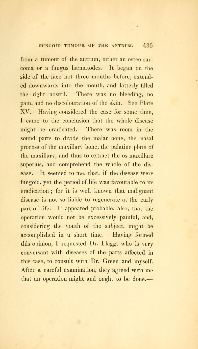 from a tumour of the antrum, either an osteo sar- coma or a fungus haematodes. It began on the side of the face not three months before, extend- ed downwards into the mouth, and latterly filled the right nostril. There was no bleeding, no pain, and no discolouration of the skin. See Plate XV. Having considered the case for some time, I came to the conclusion that the whole disease might be eradicated. There was room in the sound parts to divide the malar bone, the nasal process of the maxillary bone, the palatine plate of the maxillary, and thus to extract the os maxillare superius, and comprehend the whole of the dis- ease. It seemed to me, that, if the disease were fungoid, yet the period of life was favourable to its eradication ; for it is well known that malignant disease is not so liable to regenerate at the early part of life. It appeared probable, also, that the operation would not be excessively painful, and, considering the youth of the subject, might be accomplished in a short time. Having formed this opinion, I requested Dr. Flagg, who is very conversant with diseases of the parts affected in this case, to consult with Dr. Green and myself. After a careful examination, they agreed with me that an operation might and ought to be done.—