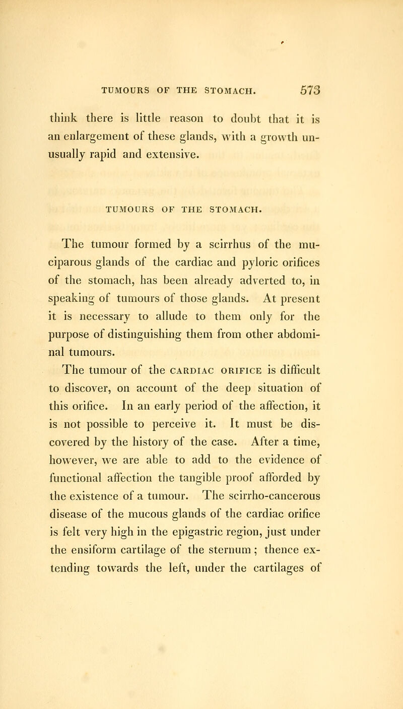 think there is little reason to doubt that it is an enlargement of these glands, with a growth un- usually rapid and extensive. TUMOURS OF THE STOMACH. The tumour formed bj a scirrhus of the mu- ciparous glands of the cardiac and pyloric orifices of the stomach, has been already adverted to, in speaking of tumours of those glands. At present it is necessary to allude to them only for the purpose of distinguishing them from other abdomi- nal tumours. The tumour of the cardiac orifice is difficult to discover, on account of the deep situation of this orifice. In an early period of the affection, it is not possible to perceive it. It must be dis- covered by the history of the case. After a time, however, we are able to add to the evidence of functional affection the tangible proof afforded by the existence of a tumour. The scirrho-cancerous disease of the mucous glands of the cardiac orifice is felt very high in the epigastric region, just under the ensiform cartilage of the sternum; thence ex- tending towards the left, under the cartilages of