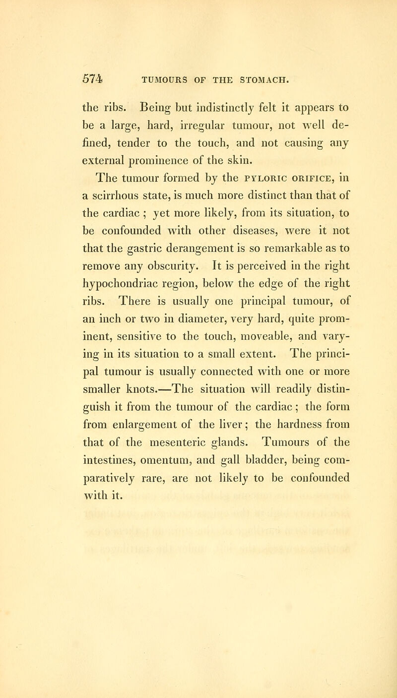 the ribs. Being but indistinctly felt it appears to be a large, hard, irregular tumour, not well de- fined, tender to the touch, and not causing any external prominence of the skin. The tumour formed by the pyloric orifice, in a scirrhous state, is much more distinct than that of the cardiac ; yet more likely, from its situation, to be confounded with other diseases, were it not that the gastric derangement is so remarkable as to remove any obscurity. It is perceived in the right hypochondriac region, below the edge of the right ribs. There is usually one principal tumour, of an inch or two in diameter, very hard, quite prom- inent, sensitive to the touch, moveable, and vary- ing in its situation to a small extent. The princi- pal tumour is usually connected with one or more smaller knots.—The situation will readily distin- guish it from the tumour of the cardiac; the form from enlargement of the liver; the hardness from that of the mesenteric glands. Tumours of the intestines, omentum, and gall bladder, being com- paratively rare, are not likely to be confounded with it.