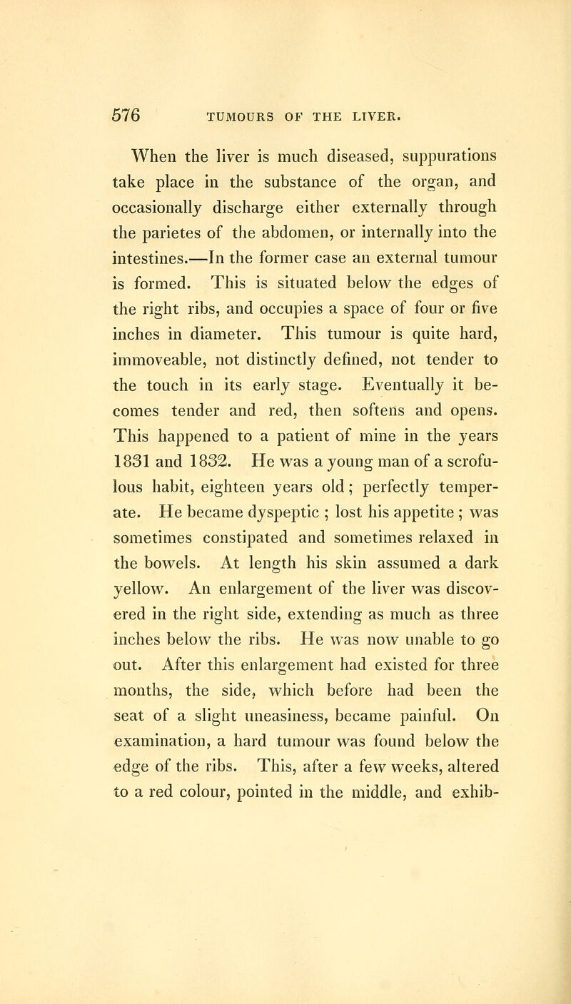 When the liver is much diseased, suppurations take place in the substance of the organ, and occasionally discharge either externally through the parietes of the abdomen, or internally into the intestines.—In the former case an external tumour is formed. This is situated below the edges of the right ribs, and occupies a space of four or five inches in diameter. This tumour is quite hard, immoveable, not distinctly defined, not tender to the touch in its early stage. Eventually it be- comes tender and red, then softens and opens. This happened to a patient of mine in the years 1831 and 1832. He was a young man of a scrofu- lous habit, eighteen years old; perfectly temper- ate. He became dyspeptic ; lost his appetite ; was sometimes constipated and sometimes relaxed in the bowels. At length his skin assumed a dark yellow. An enlargement of the liver was discov- ered in the right side, extending as much as three inches below the ribs. He was now unable to go out. After this enlargement had existed for three months, the side, which before had been the seat of a slight uneasiness, became painful. On examination, a hard tumour was found below the edge of the ribs. This, after a few weeks, altered to a red colour, pointed in the middle, and exhib-