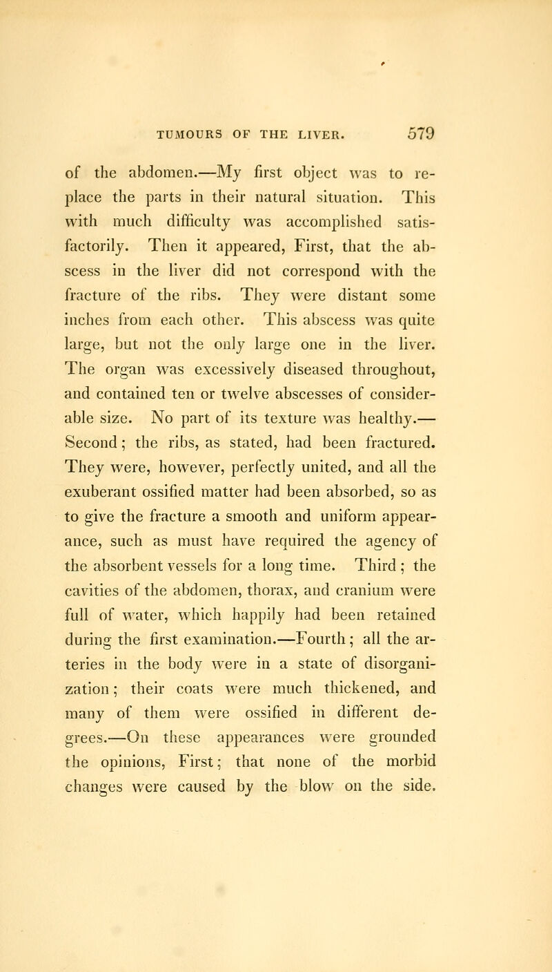 of the abdomen.—My first object was to re- place the parts in their natural situation. This with much difficulty was accomplished satis- factorily. Then it appeared, First, that the ab- scess in the liver did not correspond with the fracture of the ribs. They were distant some inches from each other. This abscess was quite large, but not the only large one in the liver. The organ was excessively diseased throughout, and contained ten or twelve abscesses of consider- able size. No part of its texture was healthy.— Second; the ribs, as stated, had been fractured. They were, however, perfectly united, and all the exuberant ossified matter had been absorbed, so as to give the fracture a smooth and uniform appear- ance, such as must have required the agency of the absorbent vessels for a long time. Third ; the cavities of the abdomen, thorax, and cranium were full of water, which happily had been retained during the first examination.—Fourth; all the ar- teries in the body were in a state of disorgani- zation ; their coats were much thickened, and many of them were ossified in different de- grees.—On these appearances were grounded the opinions. First; that none of the morbid changes were caused by the blow on the side.