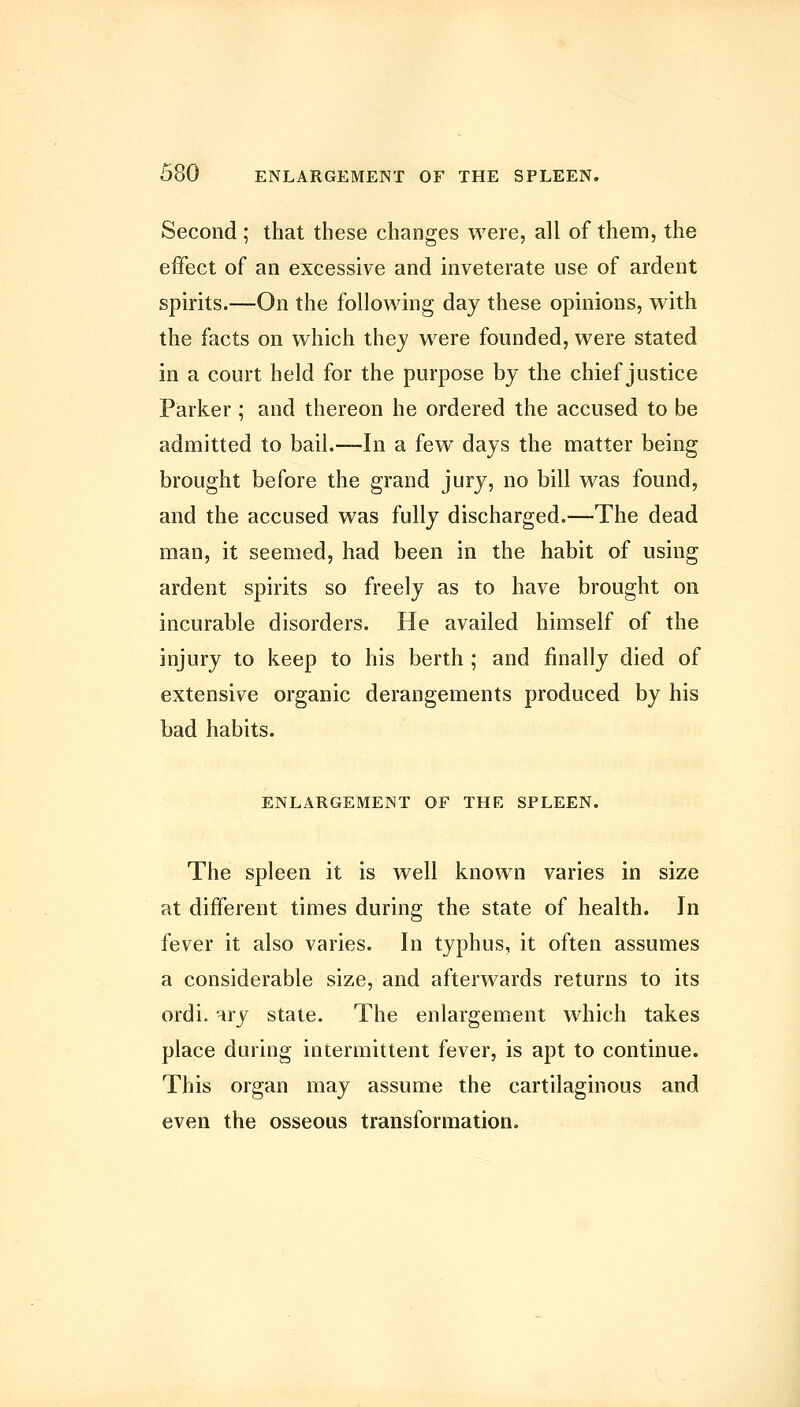 Second ; that these changes were, all of them, the effect of an excessive and mveterate use of ardent spirits.—On the following day these opinions, with the facts on which thej were founded, were stated in a court held for the purpose by the chief justice Parker ; and thereon he ordered the accused to be admitted to bail.™In a few^ days the matter being brought before the grand jury, no bill was found, and the accused was fully discharged.—The dead man, it seemed, had been in the habit of using ardent spirits so freely as to have brought on incurable disorders. He availed himself of the injury to keep to his berth ; and finally died of extensive organic derangements produced by his bad habits. ENLARGEMENT OF THE SPLEEN. The spleen it is well known varies in size at different times during the state of health. In fever it also varies. In typhus, it often assumes a considerable size, and afterwards returns to its ordi. Hry state. The enlargement which takes place during intermittent fever, is apt to continue. This organ may assume the cartilaginous and even the osseous transformation.