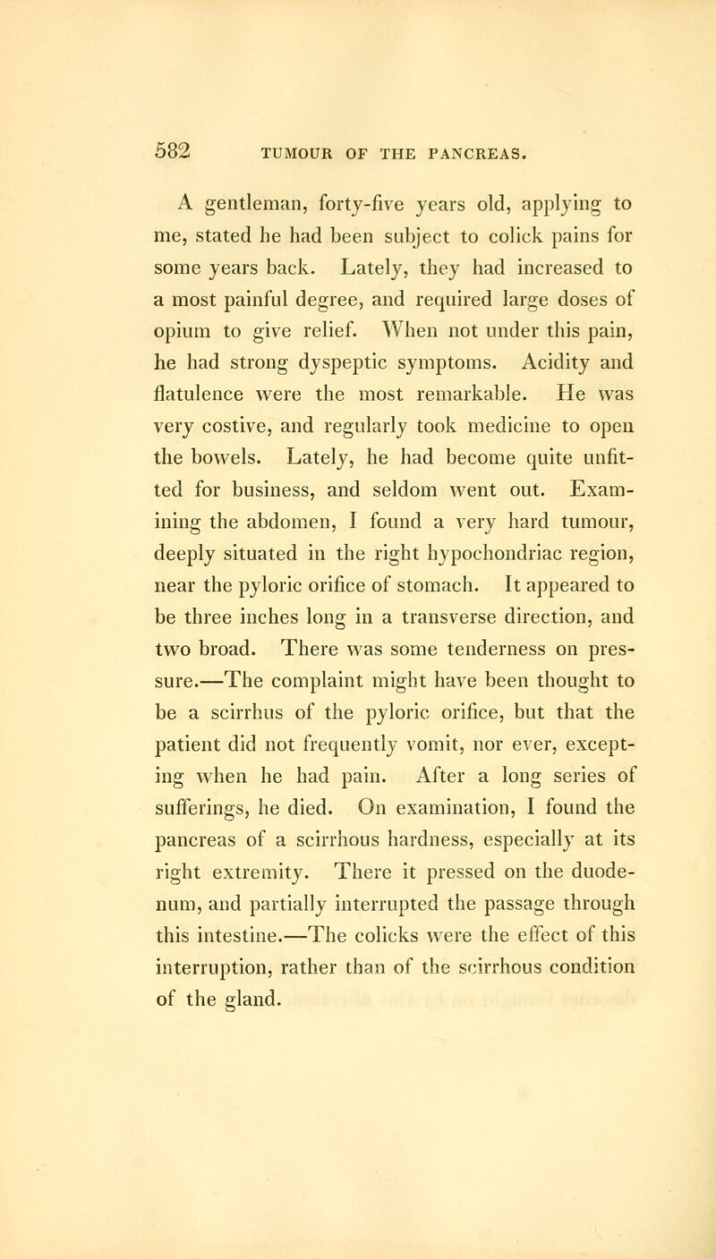 A gentleman, fortj-five years old, applying to me, stated he had been subject to colick pains for some years back. Lately, they had increased to a most painful degree, and required large doses of opium to give relief. When not under this pain, he had strong dyspeptic symptoms. Acidity and flatulence were the most remarkable. He was very costive, and regularly took medicine to open the bowels. Lately, he had become quite unfit- ted for business, and seldom went out. Exam- ining the abdomen, I found a very hard tumour, deeply situated in the right hypochondriac region, near the pyloric orifice of stomach. It appeared to be three inches long in a transverse direction, and two broad. There was some tenderness on pres- sure.—The complaint might have been thought to be a scirrhus of the pyloric orifice, but that the patient did not frequently vomit, nor ever, except- ing when he had pain. After a long series of sufferings, he died. On examination, I found the pancreas of a scirrhous hardness, especially at its right extremity. There it pressed on the duode- num, and partially interrupted the passage through this intestine.—The colicks were the effect of this interruption, rather than of the scirrhous condition of the gland.