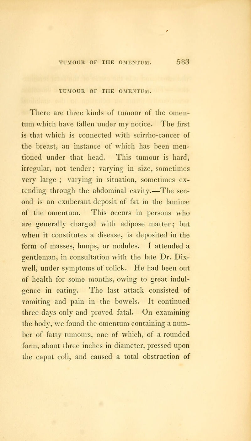 TUMOUR OF THE OMENTUM. There are three kinds of tumour of the omen- tum which have fallen under my notice. The first is that which is connected with scirrho-cancer of the breast, an instance of which has been men- tioned under that head. This tumour is hard, irregular, not tender; varying in size, sometimes very large ; varying in situation, sometimes ex- tending through the abdominal cavity.—The sec- ond is an exuberant deposit of fat in the laminee of the omentum. This occurs in persons who are generally charged with adipose matter; but when it constitutes a disease, is deposited in the form of masses, lumps, or nodules. I attended a gentleman, in consultation with the late Dr. Dix- well, under symptoms of colick. He had been out of health for some months, owing to great indul- gence in eating. The last attack consisted of vomiting and pain in the bowels. It continued three days only and proved fatal. On examining the body, we found the omentum containing a num- ber of fatty tumours, one of which, of a rounded form, about three inches in diameter, pressed upon the caput coli, and caused a total obstruction of