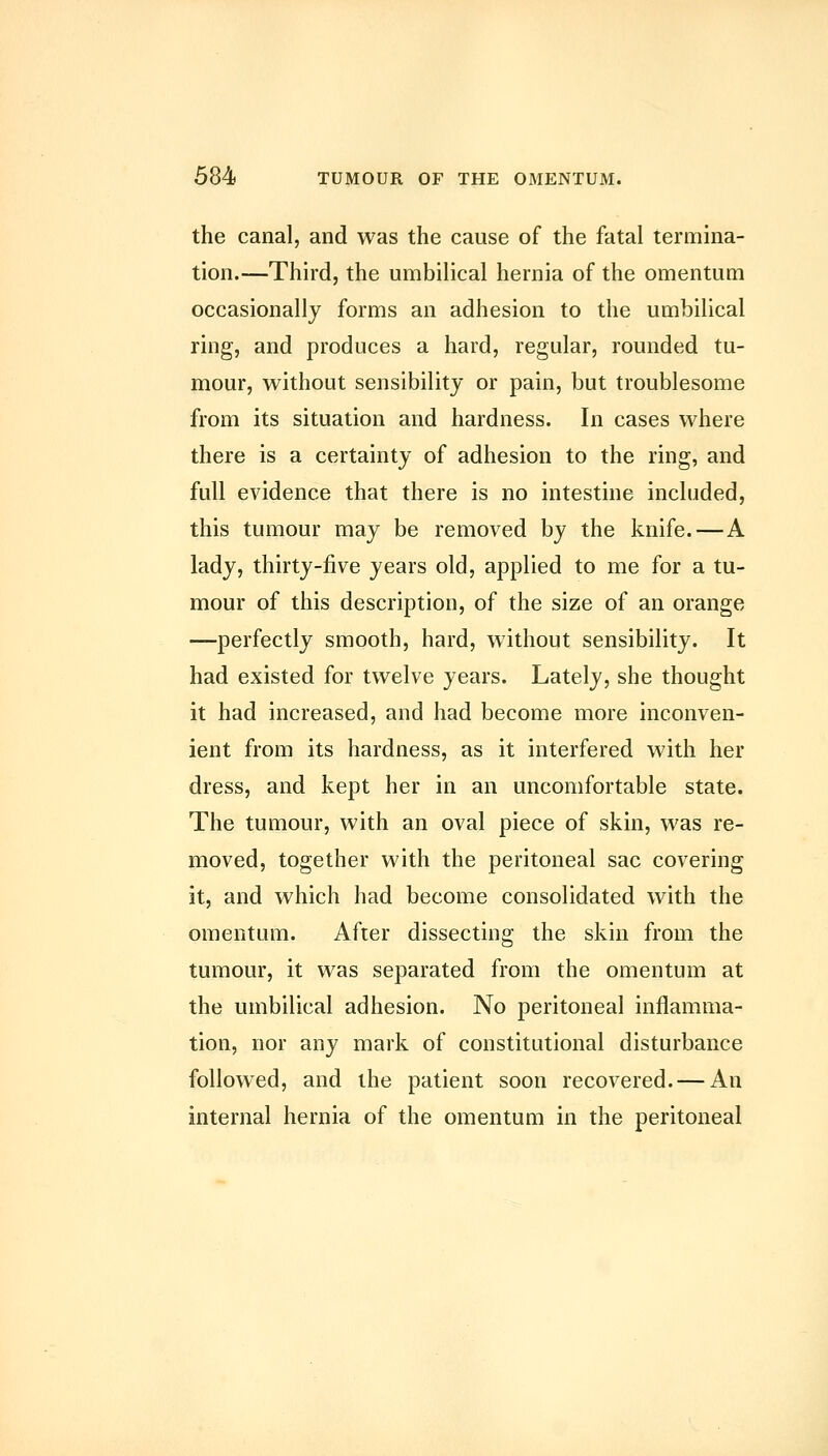 the canal, and was the cause of the fatal termina- tion.—Third, the umbilical hernia of the omentum occasionally forms an adhesion to the umbilical ring, and produces a hard, regular, rounded tu- mour, without sensibility or pain, but troublesome from its situation and hardness. In cases where there is a certainty of adhesion to the ring, and full evidence that there is no intestine included, this tumour may be removed by the knife.—A lady, thirty-five years old, applied to me for a tu- mour of this description, of the size of an orange —perfectly smooth, hard, without sensibility. It had existed for twelve years. Lately, she thought it had increased, and had become more inconven- ient from its hardness, as it interfered with her dress, and kept her in an uncomfortable state. The tumour, with an oval piece of skin, was re- moved, together with the peritoneal sac covering it, and which had become consolidated with the omentum. After dissecting the skin from the tumour, it was separated from the omentum at the umbilical adhesion. No peritoneal inflamma- tion, nor any mark of constitutional disturbance followed, and the patient soon recovered. — An internal hernia of the omentum in the peritoneal