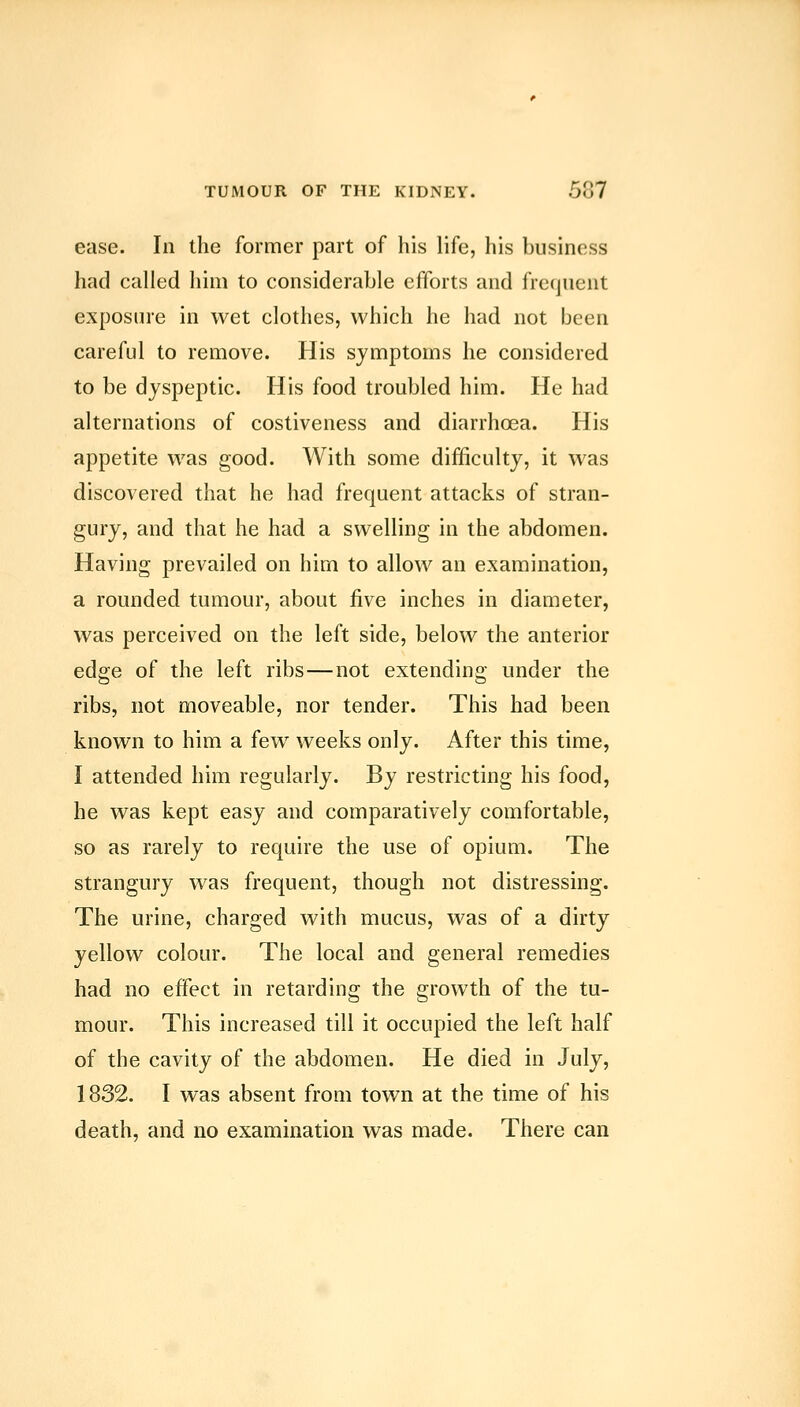 ease. In the former part of his life, his business had called him to considerable efforts and frequent exposure in wet clothes, which he had not been careful to remove. His symptoms he considered to be dyspeptic. His food troubled him. He had alternations of costiveness and diarrhoea. His appetite was good. With some difficulty, it was discovered that he had frequent attacks of stran- gury, and that he had a swelling in the abdomen. Having prevailed on him to allow an examination, a rounded tumour, about five inches in diameter, was perceived on the left side, below the anterior edge of the left ribs—not extending under the ribs, not moveable, nor tender. This had been known to him a few weeks only. After this time, I attended him regularly. By restricting his food, he was kept easy and comparatively comfortable, so as rarely to require the use of opium. The strangury was frequent, though not distressing. The urine, charged with mucus, was of a dirty yellow colour. The local and general remedies had no effect in retarding the growth of the tu- mour. This increased till it occupied the left half of the cavity of the abdomen. He died in July, 1832. I was absent from town at the time of his death, and no examination was made. There can