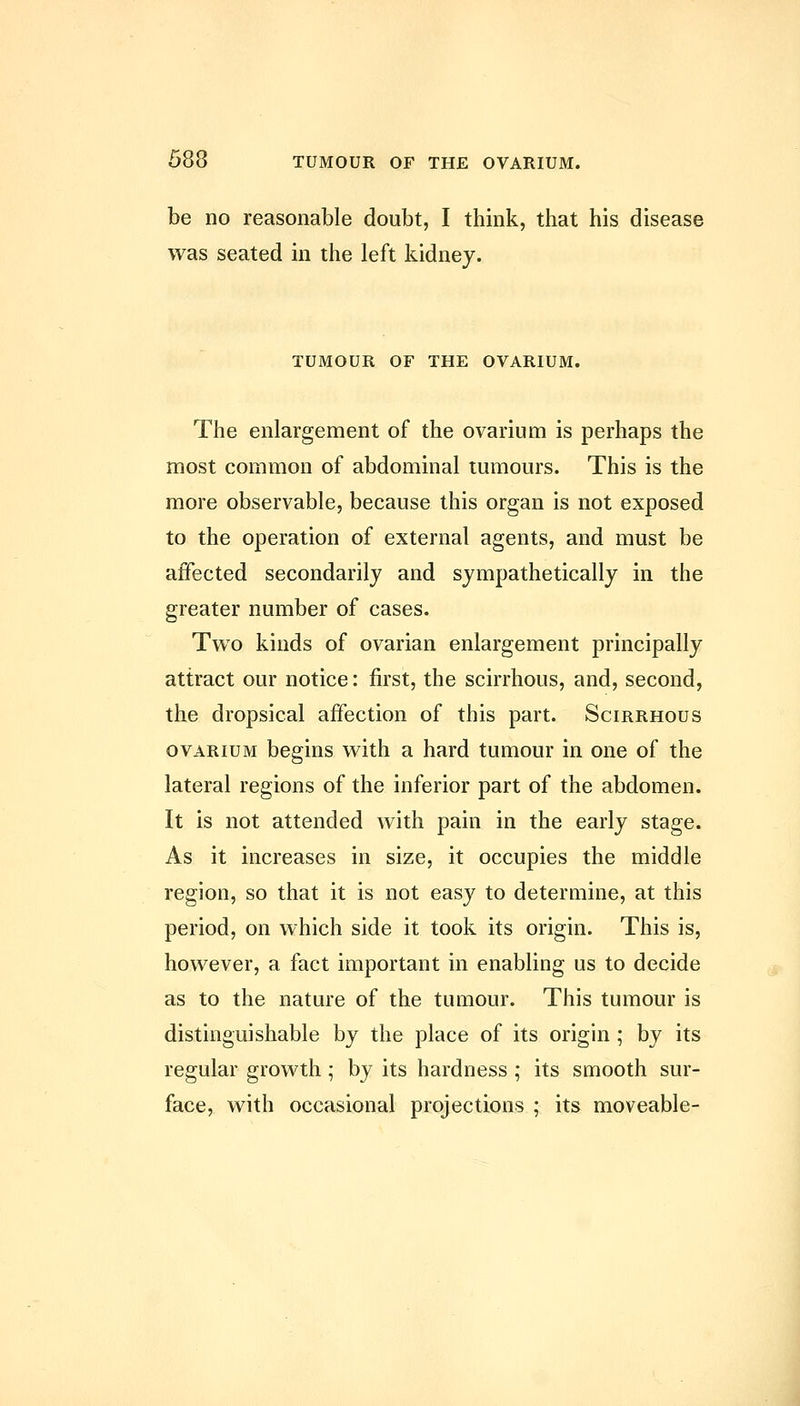 be no reasonable doubt, I think, that his disease was seated in the left kidney. TUMOUR OF THE OVARIUM. The enlargement of the ovarium is perhaps the most common of abdominal tumours. This is the more observable, because this organ is not exposed to the operation of external agents, and must be affected secondarily and sympathetically in the greater number of cases. Two kinds of ovarian enlargement principally attract our notice: first, the scirrhous, and, second, the dropsical affection of this part. Scirrhous OVARIUM begins with a hard tumour in one of the lateral regions of the inferior part of the abdomen. It is not attended with pain in the early stage. As it increases in size, it occupies the middle region, so that it is not easy to determine, at this period, on which side it took its origin. This is, however, a fact important in enabling us to decide as to the nature of the tumour. This tumour is distinguishable by the place of its origin ; by its regular growth; by its hardness ; its smooth sur- face, with occasional projections ; its moveable-
