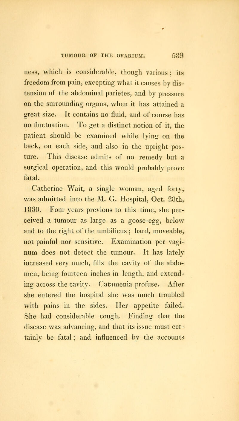 ness, which is considerable, though various ; its freedom from pain, excepting what it causes by dis- tension of the abdominal parietes, and by pressure on the surrounding organs, when it has attained a great size. It contains no fluid, and of course has no fluctuation. To get a distinct notion of it, the patient should be examined while lying on the back, on each side, and also in the upright pos- ture. This disease admits of no remedy but a surgical operation, and this would probably prove fatal. Catherine Wait, a single woman, aged forty, was admitted into the M. G. Hospital, Oct. 28th, 1830. Four years previous to this time, she per- ceived a tumour as large as a goose-egg, below and to the right of the umbilicus ; hard, moveable^ not painful nor sensitive. Examination per vagi- num does not detect the tumour. It has lately increased very much, fills the cavity of the abdo- men, being fourteen inches in length, and extend- ing acioss the cavity. Catamenia profuse. After she entered the hospital she was much troubled with pains in the sides. Her appetite failed. She had considerable cough. Finding that the disease was advancing, and that its issue must cer- tainly be fatal; and influenced by the accounts