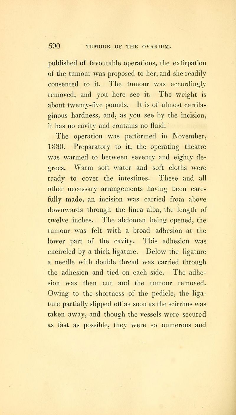 published of favourable operations, the extirpation of the tumour was proposed to her, and she readily consented to it. The tumour was accordingly removed, and you here see it. The weight is about twenty-five pounds. It is of almost cartila- ginous hardness, and, as you see by the incision, it has no cavity and contains no fluid. The operation was performed in November, 1830. Preparatory to it, the operating theatre was warmed to between seventy and eighty de- grees. Warm soft water and soft cloths were ready to cover the intestines. These and all other necessary arrangements having been care- fully made, an incision was carried from above downwards through the linea alba, the length of twelve inches. The abdomen being opened, the tumour was felt with a broad adhesion at the lower part of the cavity. This adhesion was encircled by a thick ligature. Below the ligature a needle with double thread was carried through the adhesion and tied on each side. The adhe- sion was then cut and the tumour removed. Owing to the shortness of the pedicle, the liga- ture partially slipped off as soon as the scirrhus was taken away, and though the vessels were secured as fast as possible, they were so numerous and