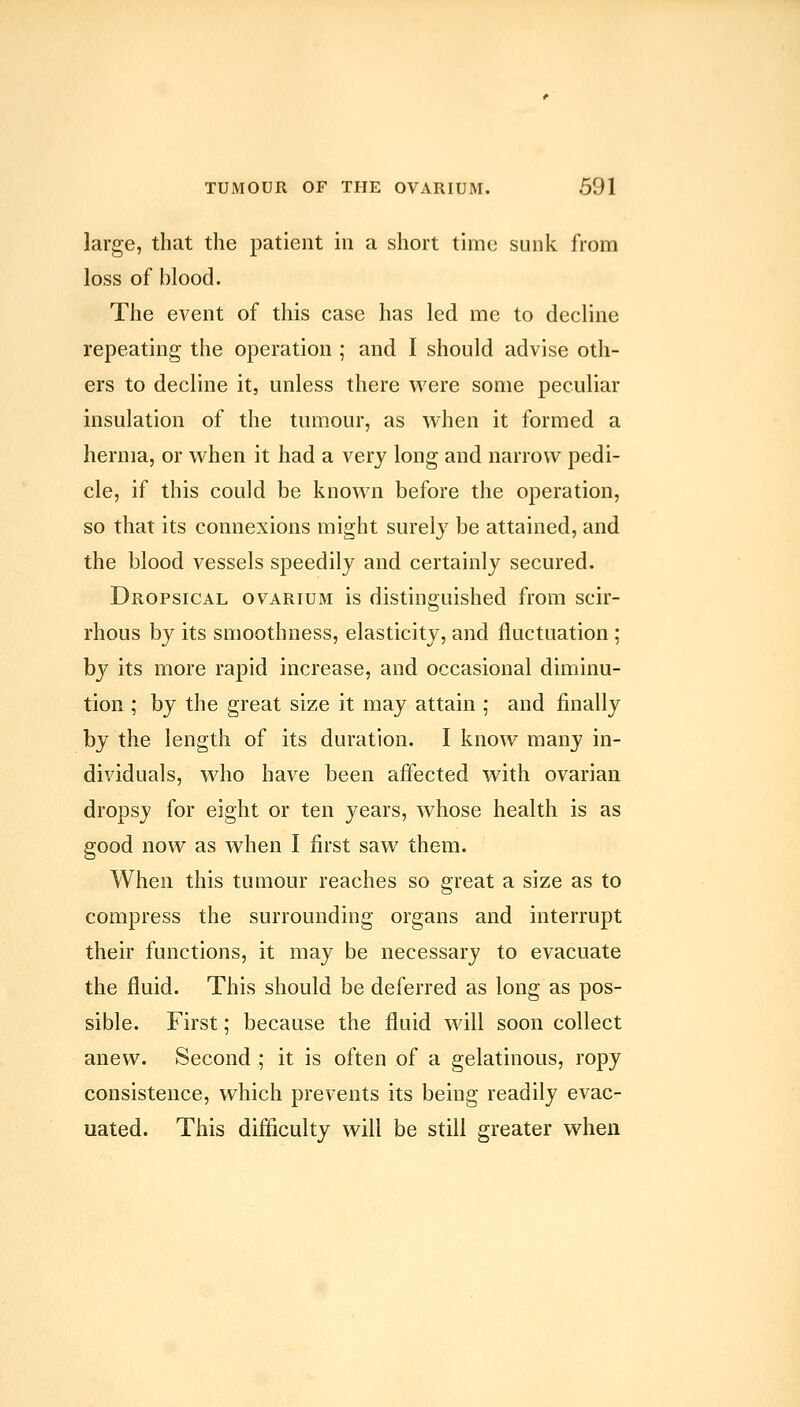 large, that the patient in a short time sunk from loss of blood. The event of this case has led me to decline repeating the operation ; and I should advise oth- ers to decline it, unless there were some peculiar insulation of the tumour, as when it formed a hernia, or when it had a very long and narrow pedi- cle, if this could be known before the operation, so that its connexions might surely be attained, and the blood vessels speedily and certainly secured. Dropsical ovarium is distinguished from scir- rhous by its smoothness, elasticity, and fluctuation ; by its more rapid increase, and occasional diminu- tion ; by the great size it may attain ; and finally by the length of its duration. I know many in- dividuals, who have been affected with ovarian dropsy for eight or ten years, whose health is as good now as when I first saw them. When this tumour reaches so great a size as to compress the surrounding organs and interrupt their functions, it may be necessary to evacuate the fluid. This should be deferred as long as pos- sible. First; because the fluid will soon collect anew. Second ; it is often of a gelatinous, ropy consistence, which prevents its being readily evac- uated. This difficulty will be still greater when