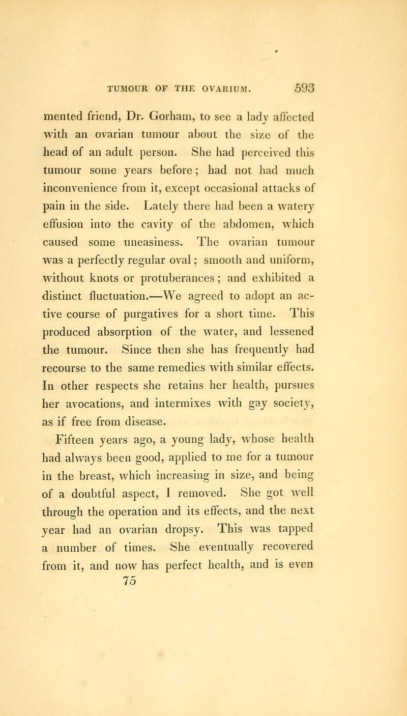 mented friend, Dr. Gorham, to see a lady affected with an ovarian tumour about the size of the head of an adult person. She had perceived this tumour some years before; had not had much inconvenience from it, except occasional attacks of pain in the side. Lately there had been a watery effusion into the cavity of the abdomen, which caused some uneasiness. The ovarian tumour was a perfectly regular oval; smooth and uniform, without knots or protuberances; and exhibited a distinct fluctuation.—We agreed to adopt an ac- tive course of purgatives for a short time. This produced absorption of the water, and lessened the tumour. Since then she has frequently had recourse to the same remedies with similar effects. In other respects she retains her health, pursues her avocations, and intermixes with gay society, as if free from disease. Fifteen years ago, a young lady, whose health had always been good, applied to me for a tumour in the breast, which increasing in size, and being of a doubtful aspect, I removed. She got well through the operation and its effects, and the next year had an ovarian dropsy. This was tapped a number of times. She eventually recovered from it, and now has perfect health, and is even 16
