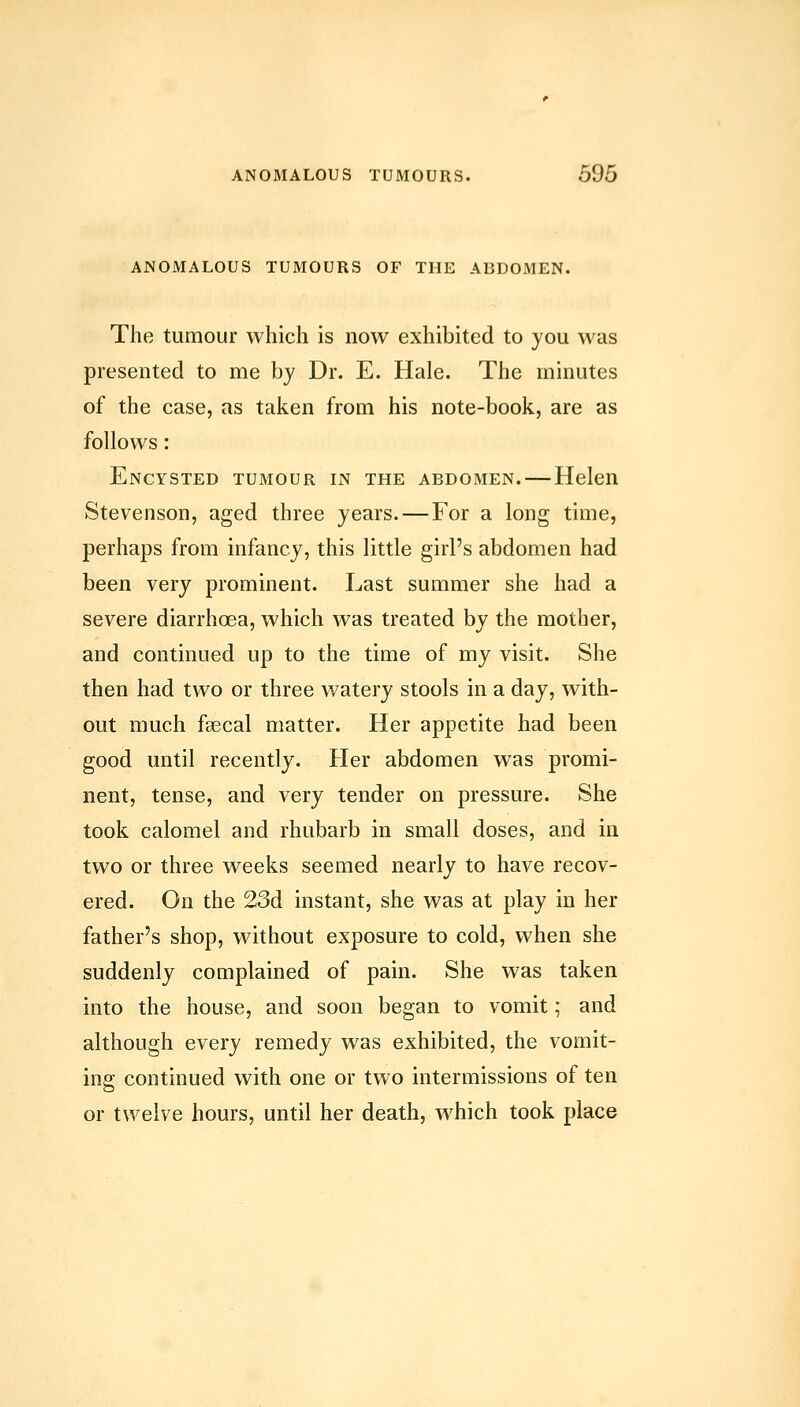 ANOMALOUS TUMOURS OF THE ABDOMEN. The tumour which is now exhibited to you was presented to me by Dr. E. Hale. The minutes of the case, as taken from his note-book, are as follows: Encysted tumour in the abdomen.—Helen Stevenson, aged three years. — For a long time, perhaps from infancy, this little girl's abdomen had been very prominent. Last summer she had a severe diarrhcea, which was treated by the mother, and continued up to the time of my visit. She then had two or three watery stools in a day, with- out much fsecal matter. Her appetite had been good until recently. Her abdomen was promi- nent, tense, and very tender on pressure. She took calomel and rhubarb in small doses, and in two or three weeks seemed nearly to have recov- ered. On the 23d instant, she was at play in her father's shop, without exposure to cold, when she suddenly complained of pain. She was taken into the house, and soon began to vomit; and although every remedy was exhibited, the vomit- ing continued with one or two intermissions of ten or twelve hours, until her death, which took place