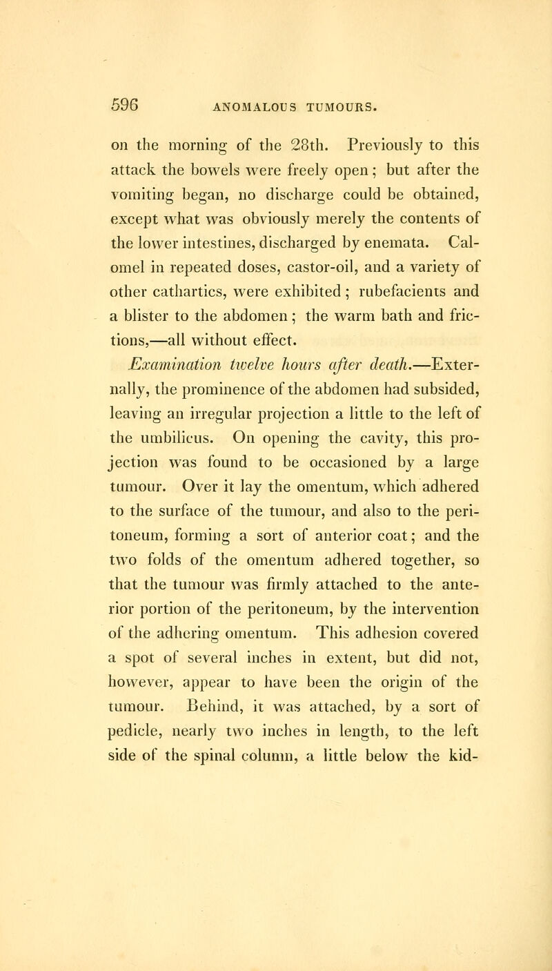 on the morning of the 28th. Previously to this attack the bowels were freely open; but after the vomiting began, no discharge could be obtained, except what was obviously merely the contents of the lower intestines, discharged by enemata. Cal- omel in repeated doses, castor-oil, and a variety of other cathartics, were exhibited; rubefacients and a blister to the abdomen; the warm bath and fric- tions,—all without effect. Examination twelve hours after death.—Exter- nally, the prominence of the abdomen had subsided, leaving an irregular projection a little to the left of the umbilicus. On opening the cavity, this pro- jection was found to be occasioned by a large tumour. Over it lay the omentum, which adhered to the surface of the tumour, and also to the peri- toneum, forming a sort of anterior coat; and the two folds of the omentum adhered together, so that the tumour was firmly attached to the ante- rior portion of the peritoneum, by the intervention of the adhering omentum. This adhesion covered a spot of several inches in extent, but did not, however, appear to have been the origin of the tumour. Behind, it was attached, by a sort of pedicle, nearly two inches in length, to the left side of the spinal column, a little below the kid-
