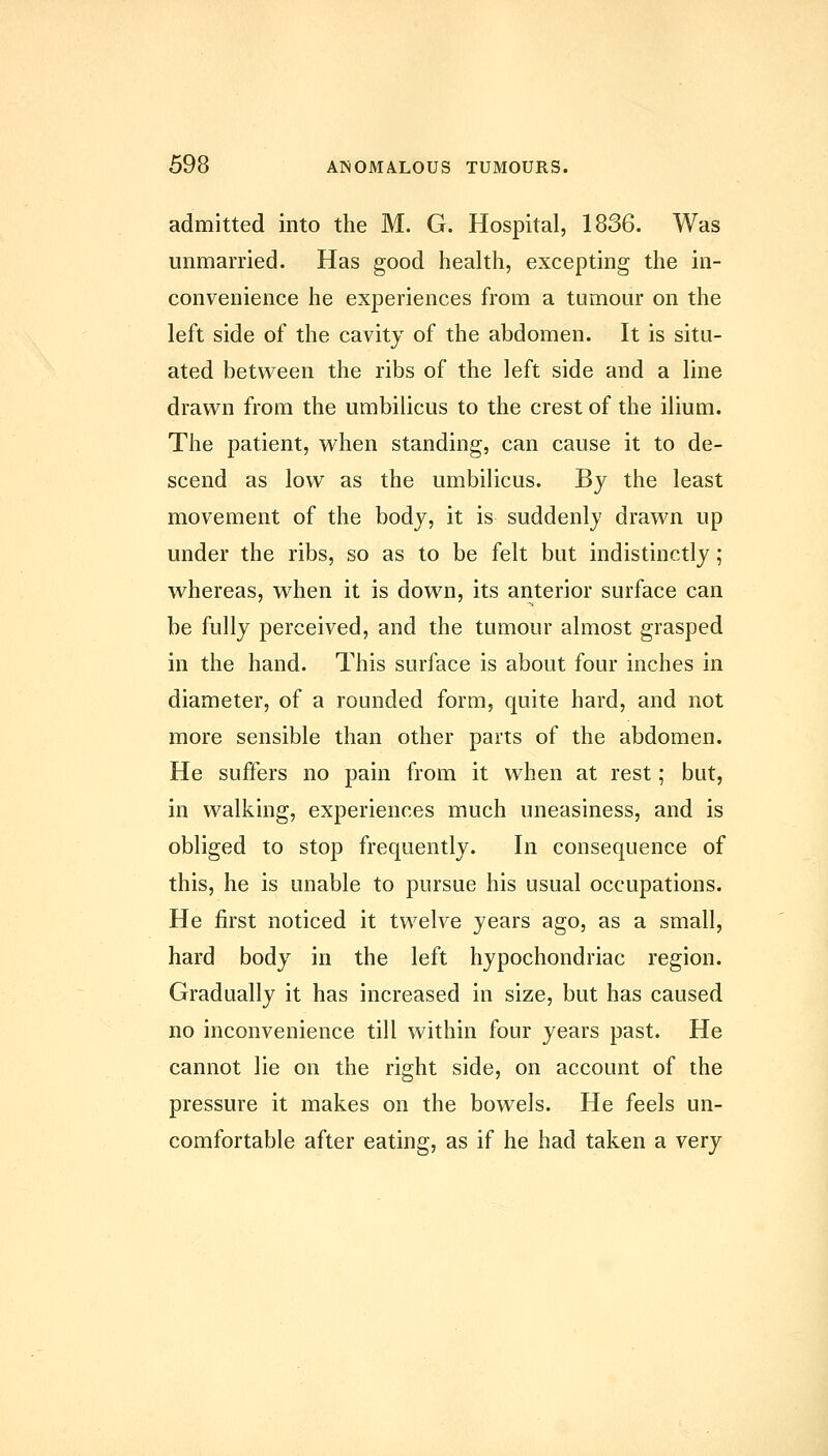 admitted into the M. G. Hospital, 1836. Was unmarried. Has good health, excepting the in- convenience he experiences from a tumour on the left side of the cavity of the abdomen. It is situ- ated between the ribs of the left side and a line drawn from the umbilicus to the crest of the ilium. The patient, when standing, can cause it to de- scend as low as the umbilicus. By the least movement of the body, it is suddenly drawn up under the ribs, so as to be felt but indistinctly; whereas, when it is down, its anterior surface can be fully perceived, and the tumour almost grasped in the hand. This surface is about four inches in diameter, of a rounded form, quite hard, and not more sensible than other parts of the abdomen. He suffers no pain from it when at rest; but, in walking, experiences much uneasiness, and is obliged to stop frequently. In consequence of this, he is unable to pursue his usual occupations. He first noticed it twelve years ago, as a small, hard body in the left hypochondriac region. Gradually it has increased in size, but has caused no inconvenience till within four years past. He cannot lie on the right side, on account of the pressure it makes on the bowels. He feels un- comfortable after eating, as if he had taken a very