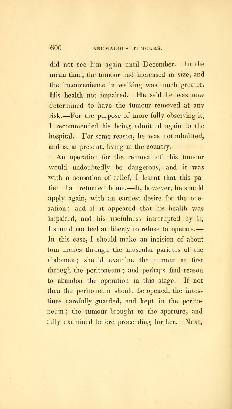 did not see him again until December. In the mean time, the tumour had increased in size, and the inconvenience in walking was much greater. His health not impaired. He said he was now determined to have the tumour removed at any risk.—For the purpose of more fully observing it, I recommended his being admitted again to the hospital. For some reason, he was not admitted, and is, at present, living in the country. An operation for the removal of this tumour would undoubtedly be dangerous, and it was with a sensation of relief, I learnt that this pa- tient had returned home.—If, however, he should apply again, with an earnest desire for the ope- ration ; and if it appeared that his health was impaired, and his usefulness interrupted by it, I should not feel at liberty to refuse to operate.— In this case, I should make an incision of about four inches through the muscular parietes of the abdomen; should examine the tumour at first through the peritoneum; and perhaps find reason to abandon the operation in this stage. If not then the peritoneum should be opened, the intes- tines carefully guarded, and kept in the perito- neum ; the tumour brought to the aperture, and fully examined before proceeding further. Next,