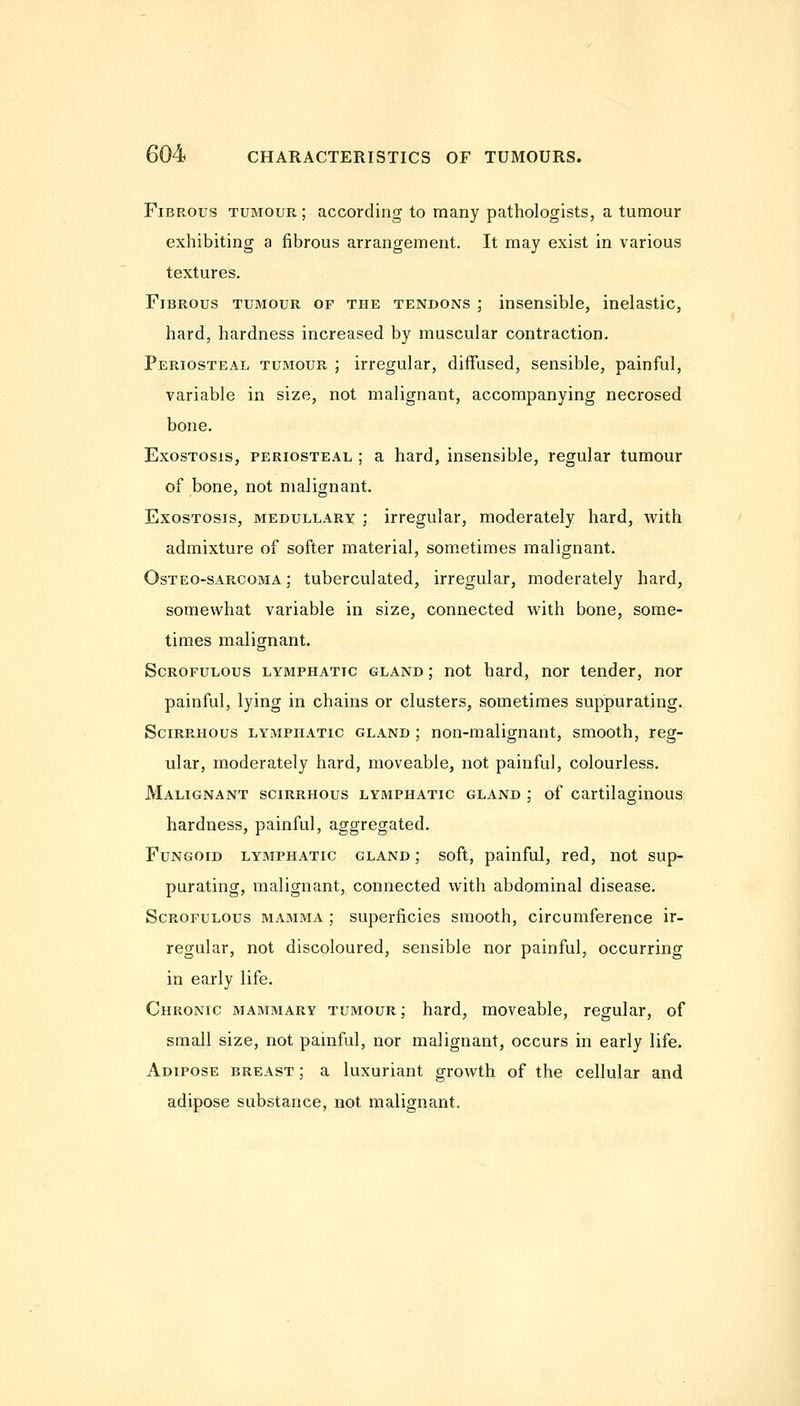 Fibrous tumour ; according to many pathologists, a tumour exhibiting a fibrous arrangement. It may exist in various textures. Fibrous tumour of the tendons ; insensible, inelastic, hard, hardness increased by muscular contraction. Periosteal tumour ; irregular, diffused, sensible, painful, variable in size, not malignant, accompanying necrosed bone. Exostosis, periosteal ; a hard, insensible, regular tumour of bone, not malignant. Exostosis, medullary ; irregular, moderately hard, writh admixture of softer material, som.etimes malignant. Osteo-sarcoma ; tuberculated, irregular, moderately hard, somewhat variable in size, connected with bone, some- times malignant. Scrofulous lymphatic gland; not hard, nor tender, nor painful, lying in chains or clusters, sometimes suppurating. Scirrhous lymphatic gland ; non-malignant, smooth, reg- ular, moderately hard, moveable, not painful, colourless. Malignant scirrhous lymphatic gland ; of cartilaginous hardness, painful, aggregated. Fungoid lymphatic gland ; soft, painful, red, not sup- purating, malignant, connected with abdominal disease. Scrofulous mamma ; superficies smooth, circumference ir- regular, not discoloured, sensible nor painful, occurring in early life. Chronic mammary tumour ; hard, moveable, regular, of small size, not painful, nor malignant, occurs in early life. Adipose breast ; a luxuriant growth of the cellular and adipose substance, not malignant.