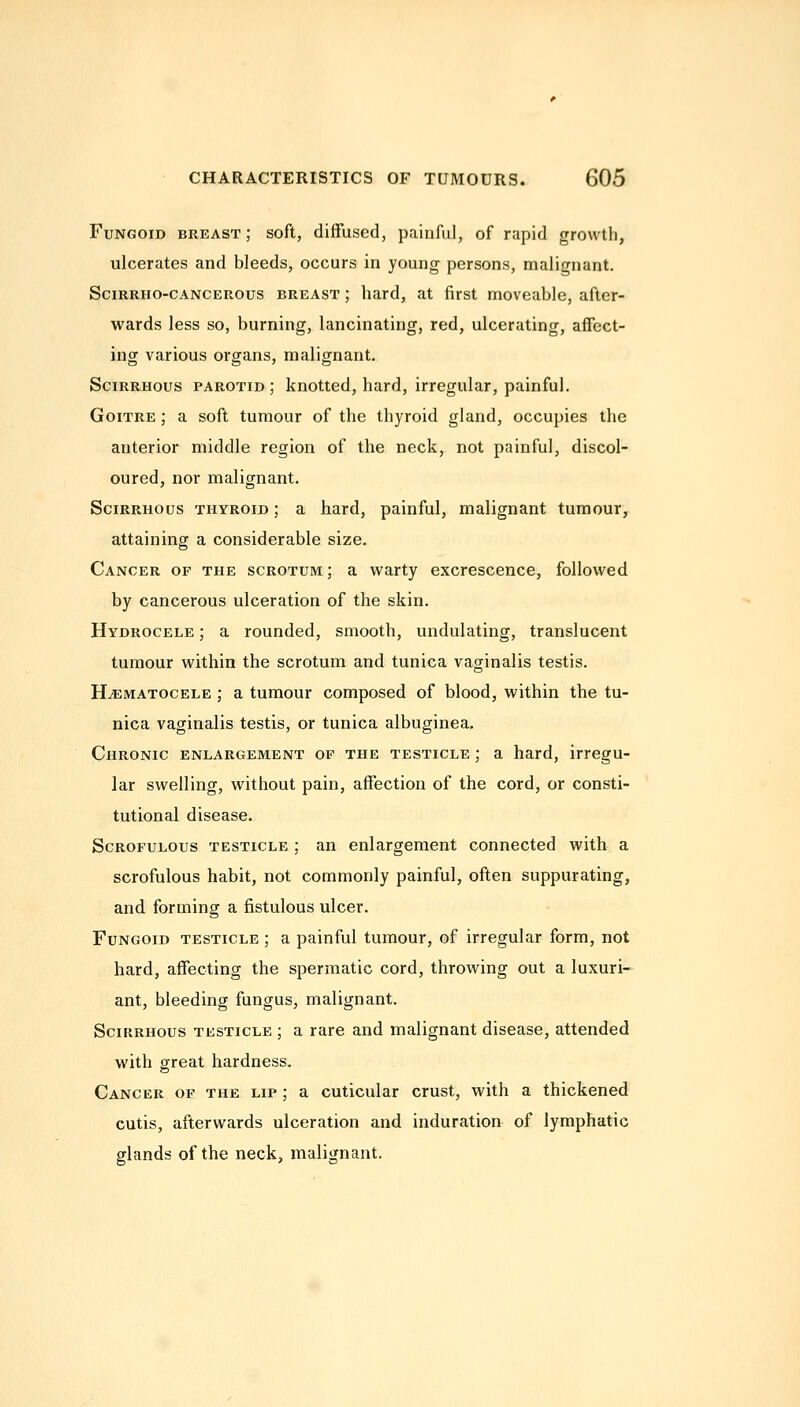 Fungoid breast ; soft, diffused, painful, of rapid growth, ulcerates and bleeds, occurs in young persons, malignant. SciRRHO-CANCEROus BREAST; hard, at first moveable, after- wards less so, burning, lancinating, red, ulcerating, affect- ing various organs, malignant. Scirrhous parotid; knotted, hard, irregular, painful. Goitre ; a soft tumour of the thyroid gland, occupies the anterior middle region of the neck, not painful, discol- oured, nor malignant. Scirrhous thyroid ; a hard, painful, malignant tumour, attaining a considerable size. Cancer of the scrotum ; a warty excrescence, followed by cancerous ulceration of the skin. Hydrocele ; a rounded, smooth, undulating, translucent tumour within the scrotum and tunica vaginalis testis. HjEmatocele ; a tumour composed of blood, within the tu- nica vaginalis testis, or tunica albuginea. Chronic enlargement of the testicle ; a hard, irregu- lar swelling, without pain, affection of the cord, or consti- tutional disease. Scrofulous testicle ; an enlargement connected with a scrofulous habit, not commonly painful, often suppurating, and forming a fistulous ulcer. Fungoid testicle ; a painful tumour, of irregular form, not hard, affecting the spermatic cord, throwing out a luxuri- ant, bleeding fungus, malignant. Scirrhous testicle ; a rare and malignant disease, attended with great hardness. Cancer of the lip ; a cuticular crust, with a thickened cutis, afterwards ulceration and induration of lymphatic glands of the neck, malignant.