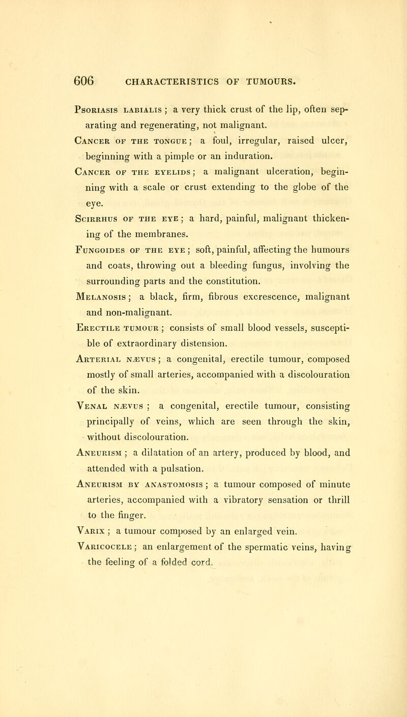 Psoriasis labialis ; a very thick crust of the lip, often sep- arating and regenerating, not malignant. Cancer of the tongue ; a foul, irregular, raised ulcer, beginning with a pimple or an induration. Cancer of the eyelids ; a malignant ulceration, begin- ning with a scale or crust extending to the globe of the eye. SciRRHus OF THE EYE; a hard, painful, malignant thicken- ing of the membranes. FuNGOiDEs OF THE EYE ; soft, painful, affecting the humours and coats, throwing out a bleeding fungus, involving the ' surrounding parts and the constitution. Melanosis ; a black, firm, fibrous excrescence, malignant and non-malignant. Erectile tumour ; consists of small blood vessels, suscepti- ble of extraordinary distension. Arterial n^vus ; a congenital, erectile tumour, composed mostly of small arteries, accompanied with a discolouration of the skin. Venal n^vus ; a congenital, erectile tumour, consisting principally of veins, which are seen through the skin, without discolouration. Aneurisivi ; a dilatation of an artery, produced by blood, and attended with a pulsation. Aneurism by anastomosis ; a tumour composed of minute arteries, accompanied with a vibratory sensation or thrill to the finger. Varix ; a tumour composed by an enlarged vein. Varicocele; an enlargement of the spermatic veins, having the feelincr of a folded cord.