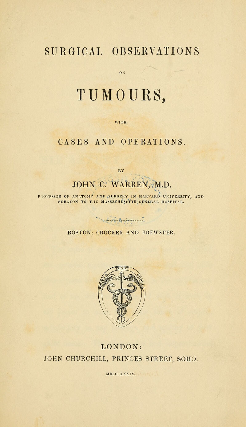 SURGICAL OBSERVATIONS TUMOURS, CASES AND OPERATIONS. BY JOHN C. WARREN, vH.D. PilOFF.SSOR OF ANATOMY AND .SURGERY IN HARVARD'UMVERSITY, AND SURGEON TO TMK MA8SACH6siTTS.GENf.fiAL HOSPITAL. BOSTON: CROCKER AND BREWSTER. LONDON: JOHN CHURCHILL, PRINCES STREET, SOHO. MDCCCXXXIX.