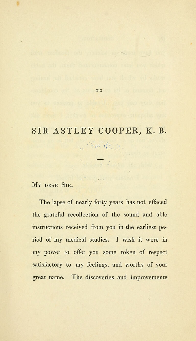 TO SIR ASTLEY COOPER, K. B My dear Sir, The lapse of nearly forty years has not effaced the grateful recollection of the sound and able instructions received from you in the earliest pe- riod of my medical studies. I wish it were in my powder to offer you some token of respect satisfactory to my feelings, and worthy of your great name. The discoveries and improvements