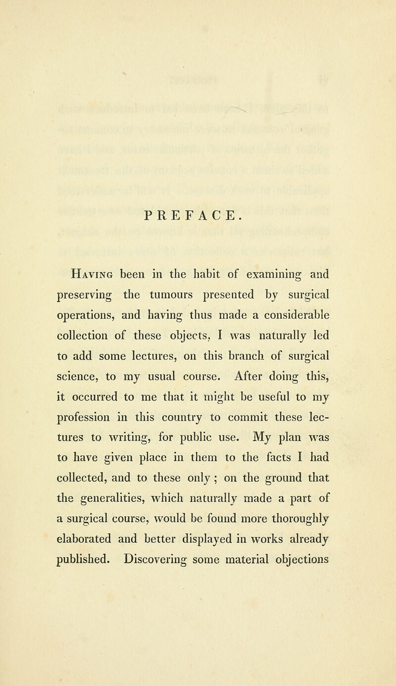 PREFACE. Having been in the habit of examining and preserving the tumours presented by surgical operations, and having thus made a considerable collection of these objects. I was naturally led to add some lectures, on this branch of surgical science, to my usual course. After doing this, it occurred to me that it might be useful to my profession in this country to commit these lec- tures to writing, for public use. My plan was to have given place in them to the facts I had collected, and to these only ; on the ground that the generalities, which naturally made a part of a surgical course, would be found more thoroughly elaborated and better displayed in works already published. Discovering some material objections