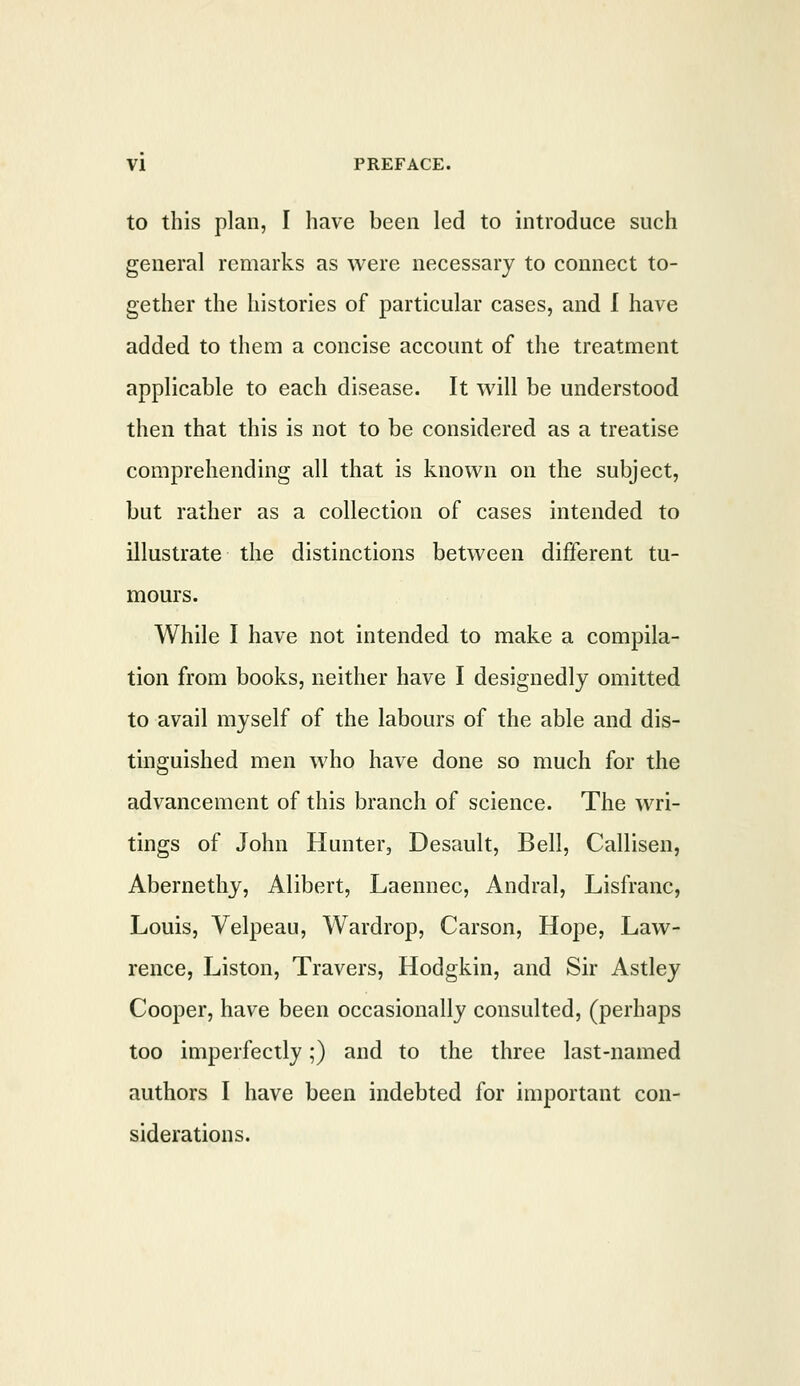 to this plan, I have been led to introduce such general remarks as were necessary to connect to- gether the histories of particular cases, and I have added to them a concise account of the treatment applicable to each disease. It will be understood then that this is not to be considered as a treatise comprehending all that is known on the subject, but rather as a collection of cases intended to illustrate the distinctions between different tu- mours. While I have not intended to make a compila- tion from books, neither have I designedly omitted to avail myself of the labours of the able and dis- tinguished men who have done so much for the advancement of this branch of science. The wri- tings of John Hunter, Desault, Bell, Callisen, Abernethy, Alibert, Laennec, Andral, Lisfranc, Louis, Velpeau, Wardrop, Carson, Hope, Law- rence, Liston, Travers, Hodgkin, and Sir Astley Cooper, have been occasionally consulted, (perhaps too imperfectly;) and to the three last-named authors I have been indebted for important con- siderations.