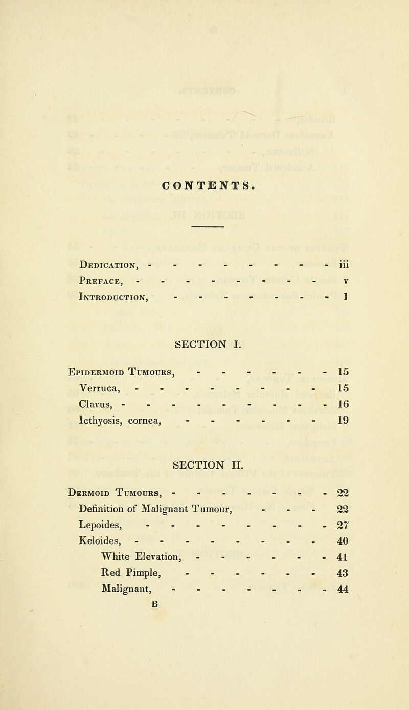 CONTENTS. Dedication, -------- iii Preface, -__----. v Introduction, -------] SECTION I. Epidermoid Tumours, - - - - - - 15 Verruca, --------15 Clavus, ---------16 Icthyosis, cornea, ------ 19 SECTION II. Dermoid Tumours, - -- - - - -22 Definition of Malignant Tumour, - - - 22 Lepoides, ----.-..27 Keloides, --------40 White Elevation, - - - - - - 41 Red Pimple, 43 Malignant, - 44 B