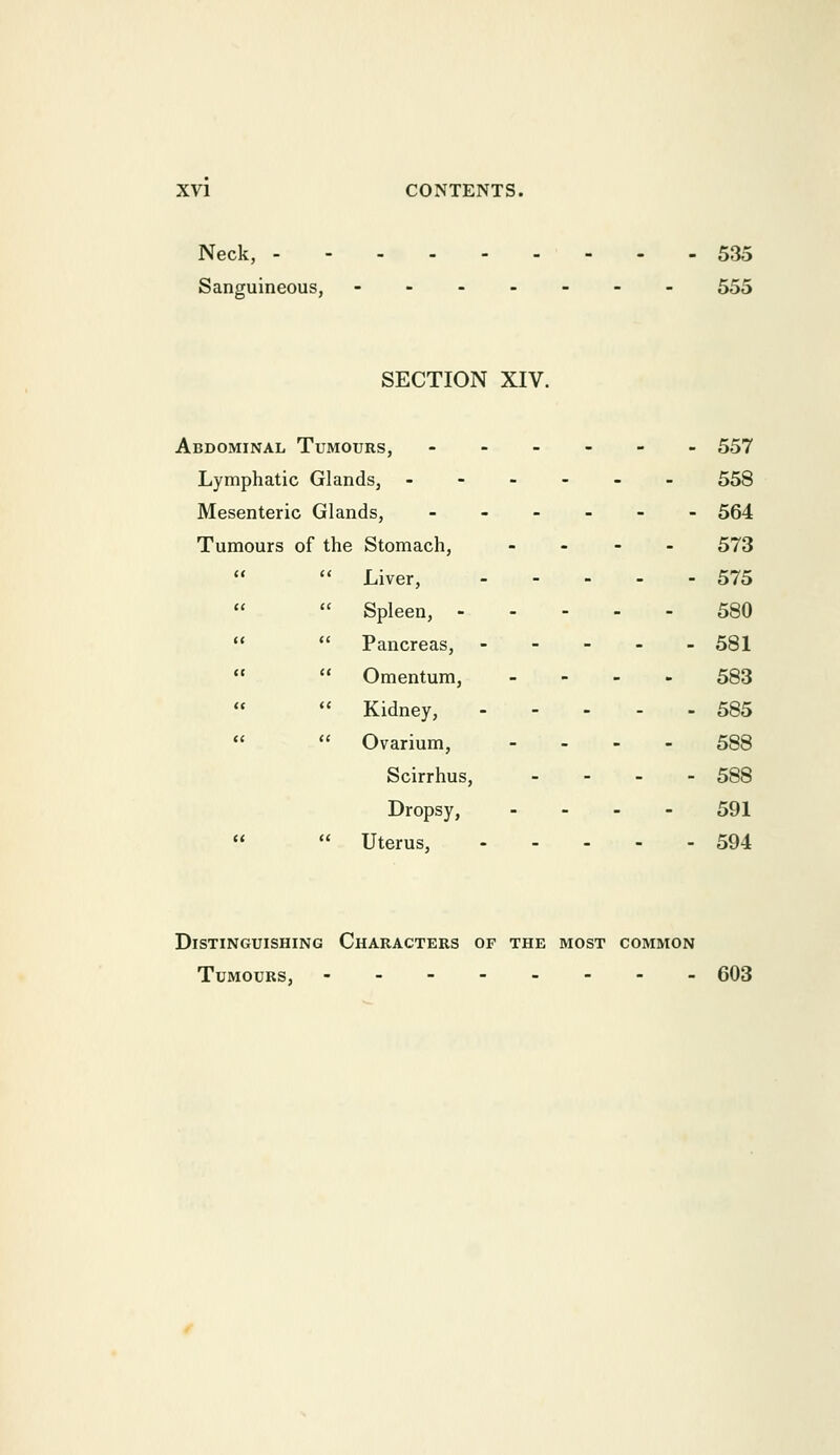 Neck, - Sanguineous, 535 555 SECTION XIV. Abdominal Tumours, Lymphatic Glands, Mesenteric Glands, Tumours of the Stomach,  Liver,  Spleen, -  Pancreas,  Omentum,  Kidney,  Ovarium, Scirrhus, Dropsy,  Uterus, 557 558 564 573 575 580 581 583 585 588 588 591 594 Distinguishing Characters of the most common Tumours, 603