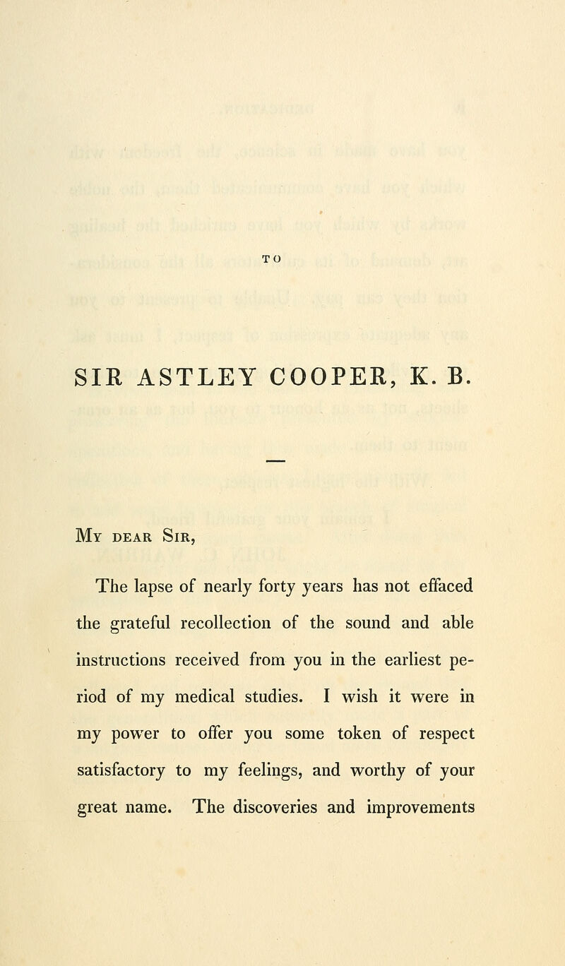 TO SIR ASTLEY COOPER, K. B My dear Sir, The lapse of nearly forty years has not effaced the grateful recollection of the sound and able instructions received from you in the earliest pe- riod of my medical studies. I wish it were in my power to offer you some token of respect satisfactory to my feelings, and worthy of your great name. The discoveries and improvements