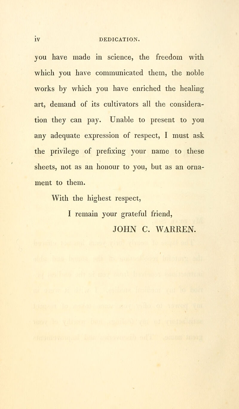 you have made in science, the freedom with which you have communicated them, the noble works by which you have enriched the healing art, demand of its cultivators all the considera- tion they can pay. Unable to present to you any adequate expression of respect, I must ask the privilege of prefixing your name to these sheets, not as an honour to you, but as an orna- ment to them. With the highest respect, I remain your grateful friend, JOHN C. WARREN.