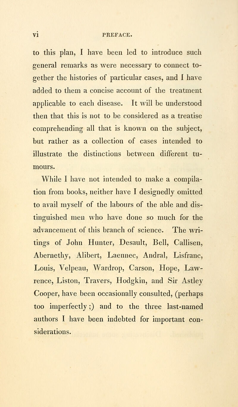 to this plan, I have been led to introduce such general remarks as were necessary to connect to- gether the histories of particular cases, and I have added to them a concise account of the treatment applicable to each disease. It will be understood then that this is not to be considered as a treatise comprehending all that is known on the subject, but rather as a collection of cases intended to illustrate the distinctions between different tu- mours. While I have not intended to make a compila- tion from books, neither have I designedly omitted to avail myself of the labours of the able and dis- tinguished men who have done so much for the advancement of this branch of science. The wri- tings of John Hunter, Desault, Bell, Callisen, Abernethy, Alibert, Laennec, Andral, Lisfranc, Louis, Velpeau, Wardrop, Carson, Hope, Law- rence, Liston, Travers, Hodgkin, and Sir Astley Cooper, have been occasionally consulted, (perhaps too imperfectly;) and to the three last-named authors I have been indebted for important con- siderations.