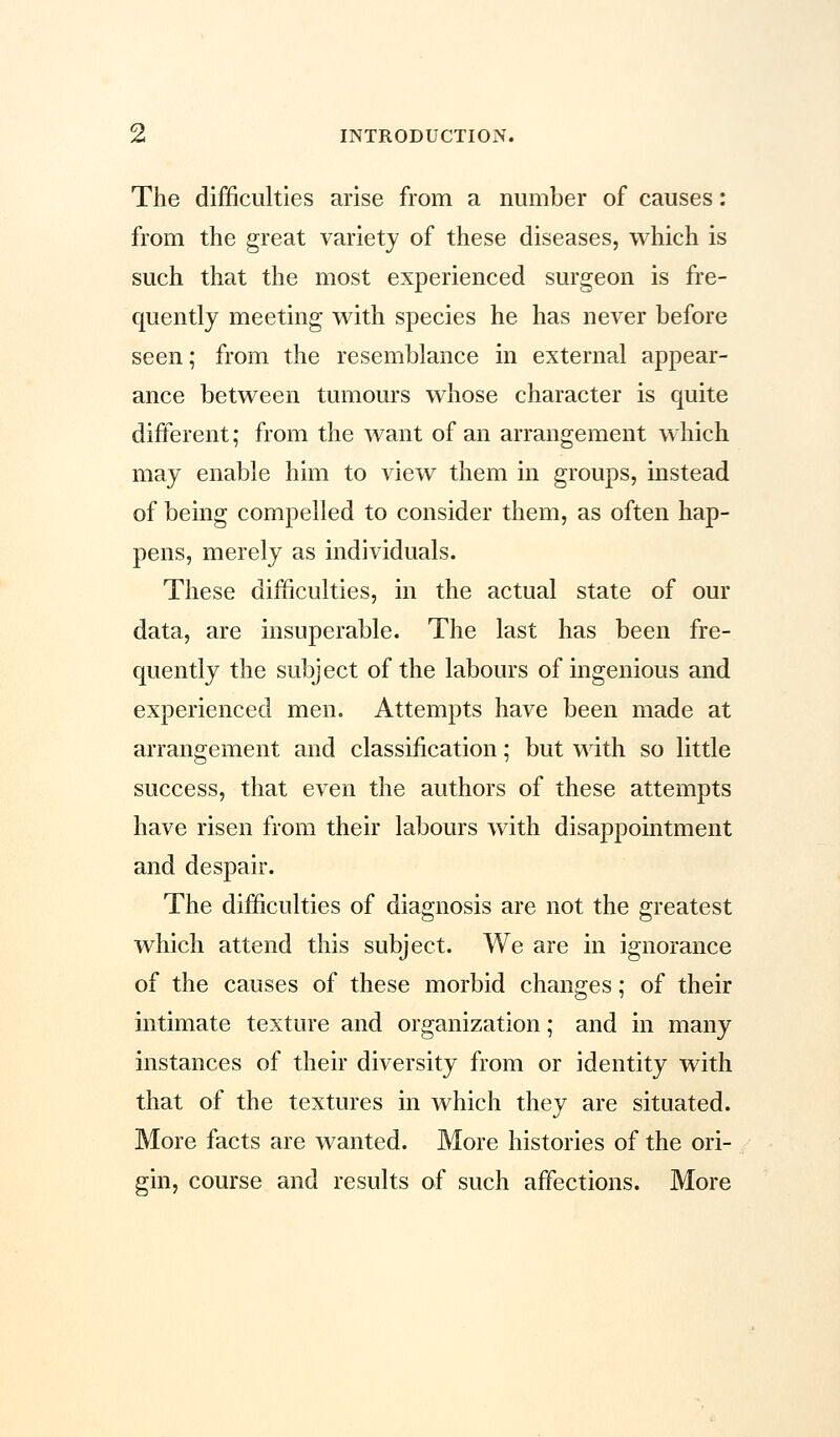 The difficulties arise from a number of causes: from the great variety of these diseases, which is such that the most experienced surgeon is fre- quently meeting with species he has never before seen; from the resemblance in external appear- ance between tumours whose character is quite different; from the want of an arrangement which may enable him to view them in groups, instead of being compelled to consider them, as often hap- pens, merely as individuals. These difficulties, in the actual state of our data, are insuperable. The last has been fre- quently the subject of the labours of ingenious and experienced men. Attempts have been made at arrangement and classification; but with so little success, that even the authors of these attempts have risen from their labours with disappointment and despair. The difficulties of diagnosis are not the greatest which attend this subject. We are in ignorance of the causes of these morbid changes; of their intimate texture and organization; and in many instances of their diversity from or identity with that of the textures in which they are situated. More facts are wanted. More histories of the ori- gin, course and results of such affections. More