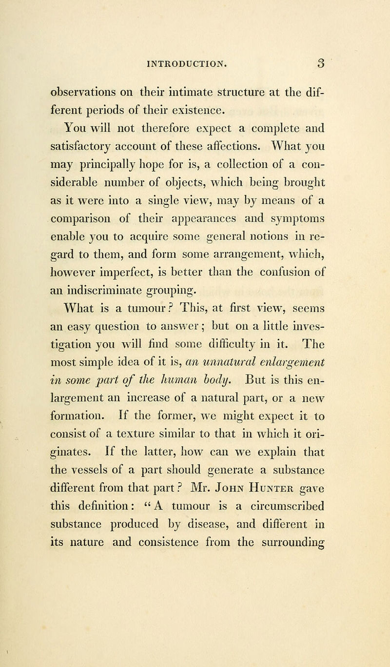 observations on their intimate structure at the dif- ferent periods of their existence. You will not therefore expect a complete and satisfactory account of these affections. What you may principally hope for is, a collection of a con- siderable number of objects, which being brought as it were into a single view, may by means of a comparison of their appearances and symptoms enable you to acquire some general notions in re- gard to them, and form some arrangement, which, however imperfect, is better than the confusion of an indiscriminate grouping. What is a tumour? This, at first view, seems an easy question to answer; but on a little inves- tigation you will find some difficulty in it. The most simple idea of it is, an unnatural enlargement in some part of the human body. But is this en- largement an increase of a natural part, or a new formation. If the former, we might expect it to consist of a texture similar to that in which it ori- ginates. If the latter, how can we explain that the vessels of a part should generate a substance different from that part ? Mr. John Hunter gave this definition: A tumour is a circumscribed substance produced by disease, and different in its nature and consistence from the surrounding