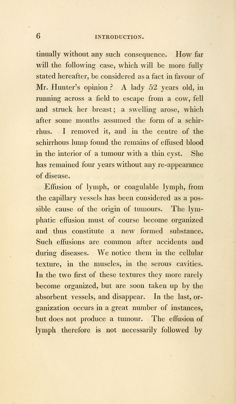 tinually without any such consequence. How far will the following case, which will be more fully stated hereafter, be considered as a fact in favour of Mr. Hunter's opinion ? A lady 52 years old, in running across a field to escape from a cow, fell and struck her breast; a swelling arose, which after some months assumed the form of a schir- rhus. I removed it, and in the centre of the schirrhous lump found the remains of effused blood in the interior of a tumour with a thin cyst. She has remained four years without any re-appearance of disease. Effusion of lymph, or coagulable lymph, from the capillary vessels has been considered as a pos- sible cause of the origin of tumours. The lym- phatic effusion must of course become organized and thus constitute a new formed substance. Such effusions are common after accidents and during diseases. We notice them in the cellular texture, in the muscles, in the serous cavities. In the two first of these textures they more rarely become organized, but are soon taken up by the absorbent vessels, and disappear. In the last, or- ganization occurs in a great number of instances, but does not produce a tumour. The effusion of lymph therefore is not necessarily followed by