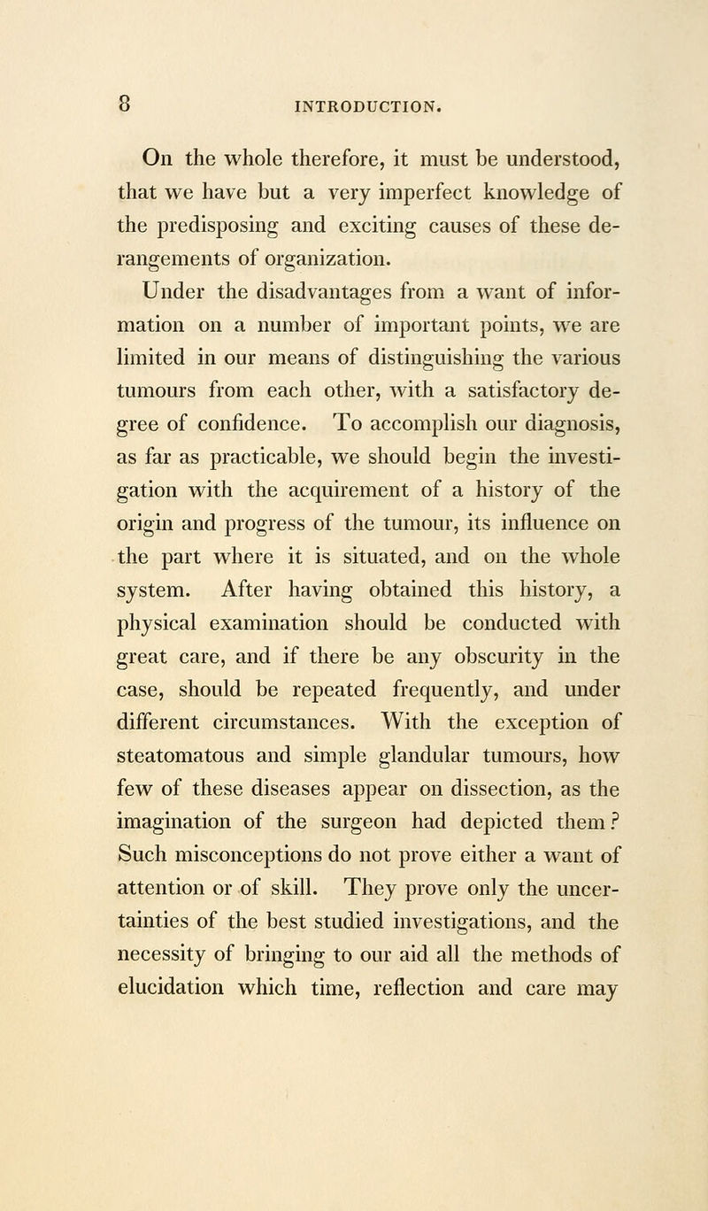 On the whole therefore, it must be understood, that we have but a very imperfect knowledge of the predisposing and exciting causes of these de- rangements of organization. Under the disadvantages from a want of infor- mation on a number of important points, we are limited in our means of distinguishing the various tumours from each other, with a satisfactory de- gree of confidence. To accomplish our diagnosis, as far as practicable, we should begin the investi- gation with the acquirement of a history of the origin and progress of the tumour, its influence on the part where it is situated, and on the whole system. After having obtained this history, a physical examination should be conducted with great care, and if there be any obscurity in the case, should be repeated frequently, and under different circumstances. With the exception of steatomatous and simple glandular tumours, how few of these diseases appear on dissection, as the imagination of the surgeon had depicted them? Such misconceptions do not prove either a want of attention or of skill. They prove only the uncer- tainties of the best studied investigations, and the necessity of bringing to our aid all the methods of elucidation which time, reflection and care may