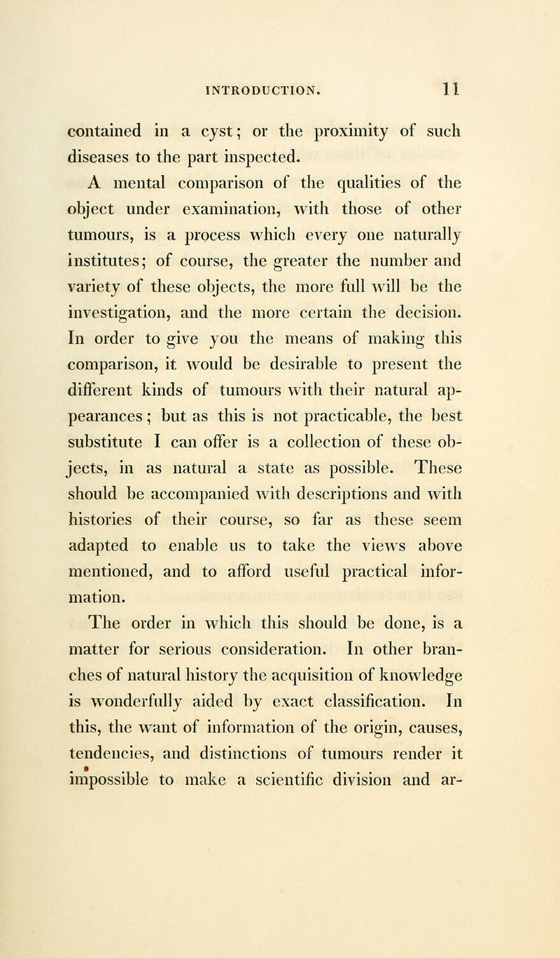 contained in a cyst; or the proximity of such diseases to the part inspected. A mental comparison of the qualities of the object under examination, with those of other tumours, is a process which every one naturally institutes; of course, the greater the number and variety of these objects, the more full will be the investigation, and the more certain the decision. In order to give you the means of making this comparison, it would be desirable to present the different kinds of tumours with their natural ap- pearances ; but as this is not practicable, the best substitute I can offer is a collection of these ob- jects, in as natural a state as possible. These should be accompanied with descriptions and with histories of their course, so far as these seem adapted to enable us to take the views above mentioned, and to afford useful practical infor- mation. The order in which this should be done, is a matter for serious consideration. In other bran- ches of natural history the acquisition of knowledge is wonderfully aided by exact classification. In this, the want of information of the origin, causes, tendencies, and distinctions of tumours render it impossible to make a scientific division and ar-