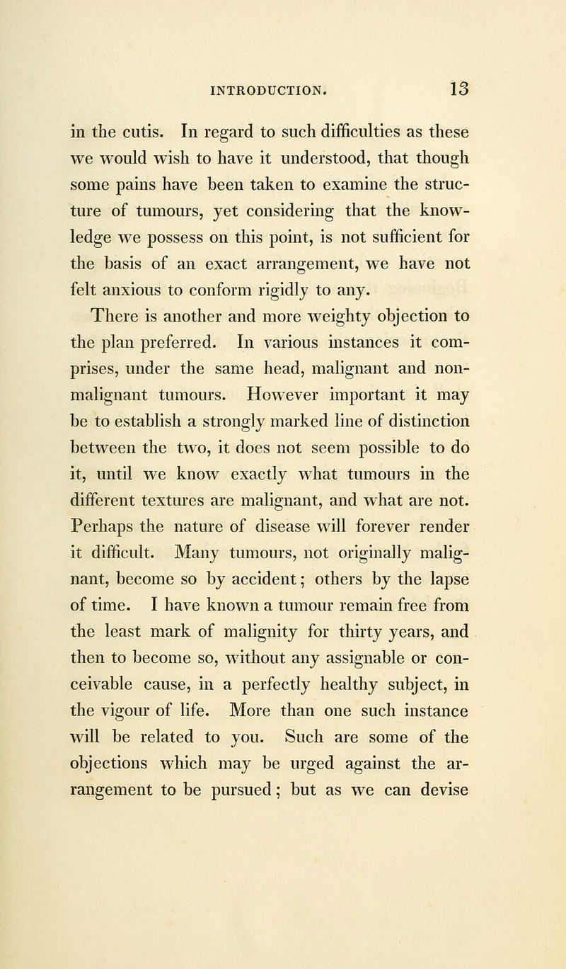 in the cutis. In regard to such difficulties as these we would wish to have it understood, that though some pains have been taken to examine the struc- ture of tumours, yet considering that the know- ledge we possess on this point, is not sufficient for the basis of an exact arrangement, we have not felt anxious to conform rigidly to any. There is another and more weighty objection to the plan preferred. In various instances it com- prises, under the same head, malignant and non- malignant tumours. However important it may be to establish a strongly marked line of distinction between the two, it does not seem possible to do it, until we know exactly what tumours in the different textures are malignant, and what are not. Perhaps the nature of disease will forever render it difficult. Many tumours, not originally malig- nant, become so by accident; others by the lapse of time. I have known a tumour remain free from the least mark of malignity for thirty years, and then to become so, without any assignable or con- ceivable cause, in a perfectly healthy subject, in the vigour of life. More than one such instance will be related to you. Such are some of the objections which may be urged against the ar- rangement to be pursued; but as we can devise