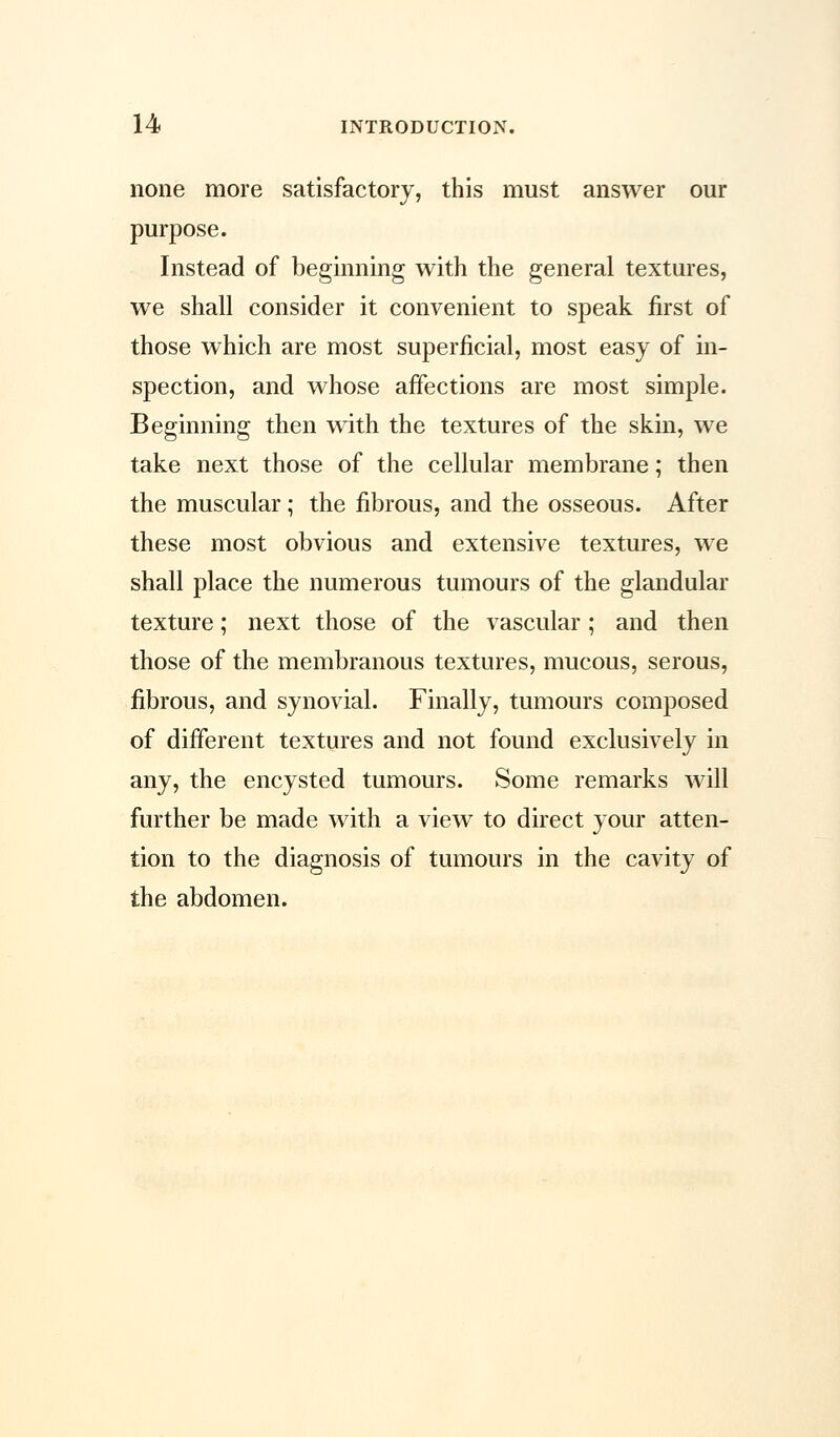none more satisfactory, this must answer our purpose. Instead of beginning with the general textures, we shall consider it convenient to speak first of those which are most superficial, most easy of in- spection, and whose affections are most simple. Beginning then with the textures of the skin, we take next those of the cellular membrane; then the muscular ; the fibrous, and the osseous. After these most obvious and extensive textures, we shall place the numerous tumours of the glandular texture; next those of the vascular; and then those of the membranous textures, mucous, serous, fibrous, and synovial. Finally, tumours composed of different textures and not found exclusively in any, the encysted tumours. Some remarks will further be made with a view to direct your atten- tion to the diagnosis of tumours in the cavity of the abdomen.