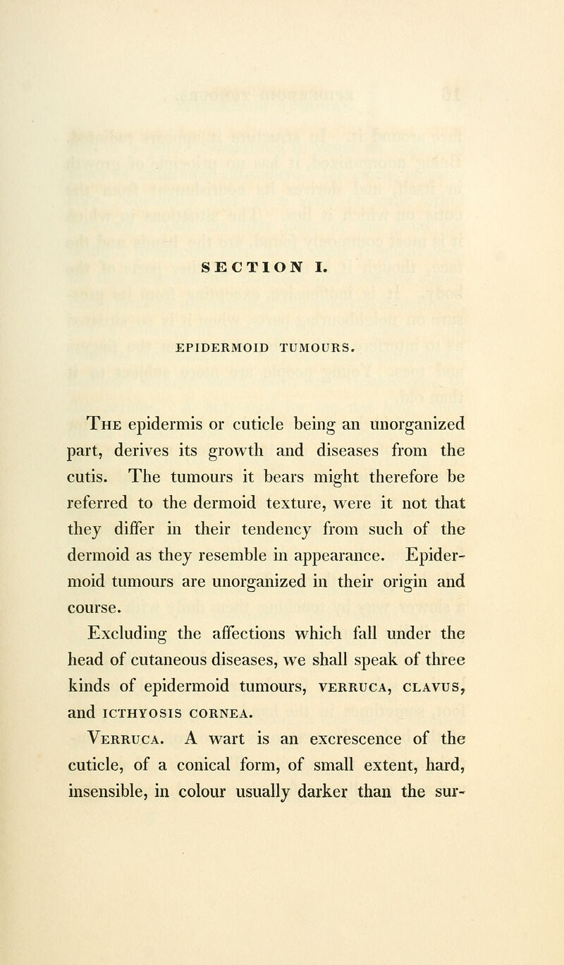 EPIDERMOID TUMOURS. The epidermis or cuticle being an unorganized part, derives its growth and diseases from the cutis. The tumours it bears might therefore be referred to the dermoid texture, were it not that they differ in their tendency from such of the dermoid as they resemble in appearance. Epider- moid tumours are unorganized in their origin and course. Excluding the affections which fall under the head of cutaneous diseases, we shall speak of three kinds of epidermoid tumours, verruca, clavus, and icthyosis cornea. Verruca. A wart is an excrescence of the cuticle, of a conical form, of small extent, hard, insensible, in colour usually darker than the sur-