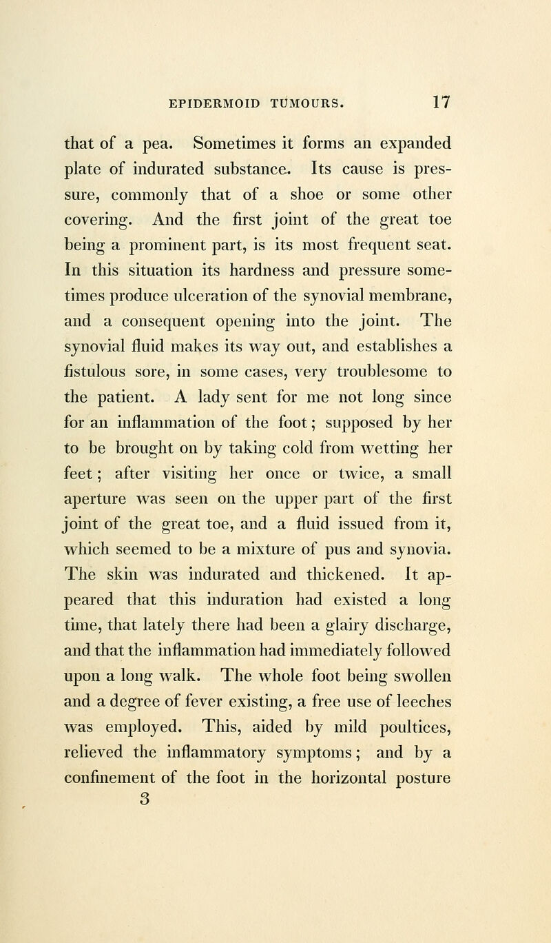 that of a pea. Sometimes it forms an expanded plate of indurated substance. Its cause is pres- sure, commonly that of a shoe or some other covering. And the first joint of the great toe being a prominent part, is its most frequent seat. In this situation its hardness and pressure some- times produce ulceration of the synovial membrane, and a consequent opening into the joint. The synovial fluid makes its way out, and establishes a fistulous sore, in some cases, very troublesome to the patient. A lady sent for me not long since for an inflammation of the foot; supposed by her to be brought on by taking cold from wetting her feet; after visiting her once or twice, a small aperture was seen on the upper part of the first joint of the great toe, and a fluid issued from it, which seemed to be a mixture of pus and synovia. The skin was indurated and thickened. It ap- peared that this induration had existed a long time, that lately there had been a glairy discharge, and that the inflammation had immediately followed upon a long walk. The whole foot being swollen and a degree of fever existing, a free use of leeches was employed. This, aided by mild poultices, relieved the inflammatory symptoms; and by a confinement of the foot in the horizontal posture 3