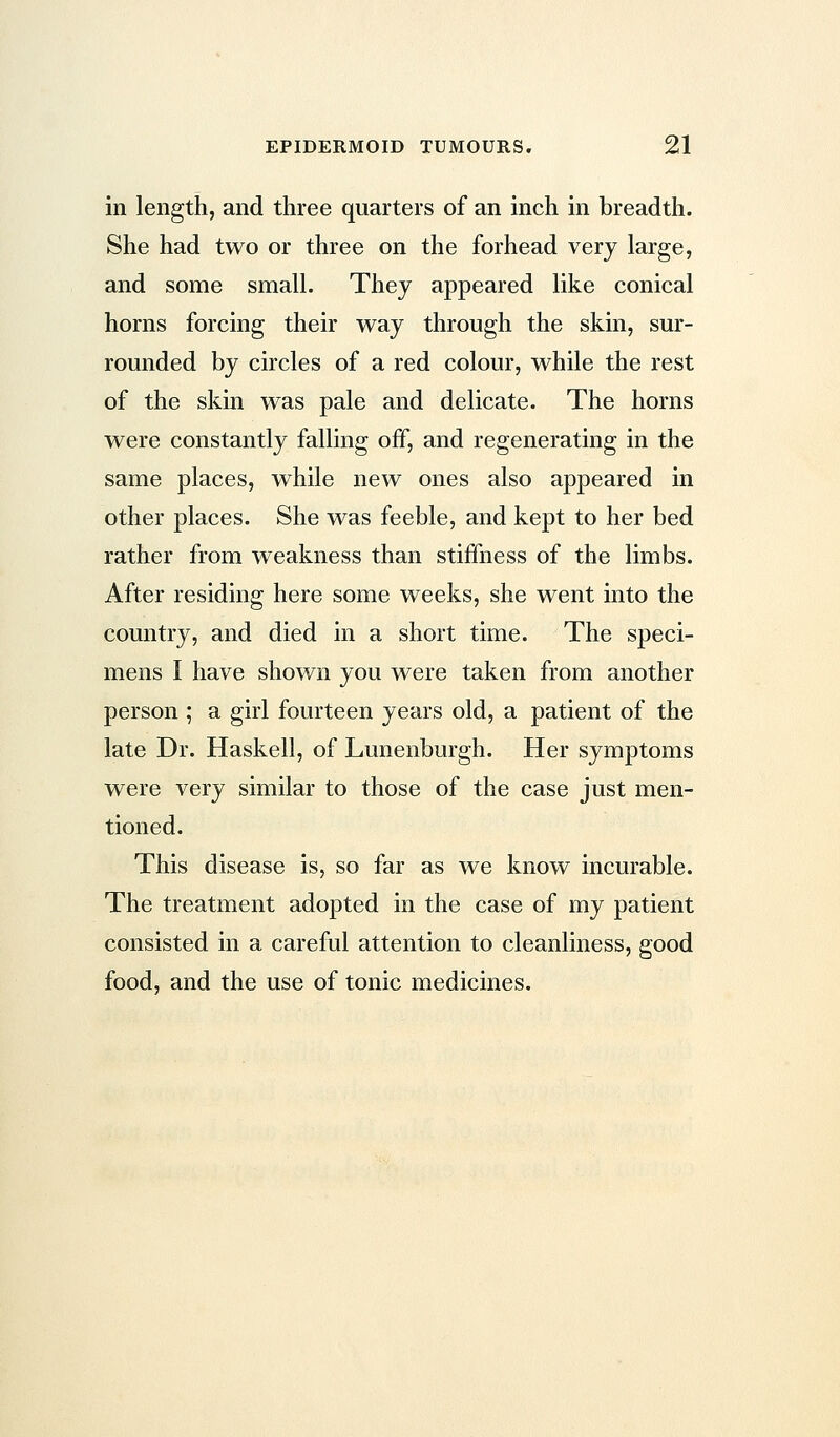 in length, and three quarters of an inch in breadth. She had two or three on the forhead very large, and some small. They appeared like conical horns forcing their way through the skin, sur- rounded by circles of a red colour, while the rest of the skin was pale and delicate. The horns were constantly falling off, and regenerating in the same places, while new ones also appeared in other places. She was feeble, and kept to her bed rather from weakness than stiffness of the limbs. After residing here some weeks, she went into the country, and died in a short time. The speci- mens I have shown you were taken from another person ; a girl fourteen years old, a patient of the late Dr. Haskell, of Lunenburgh. Her symptoms were very similar to those of the case just men- tioned. This disease is, so far as we know incurable. The treatment adopted in the case of my patient consisted in a careful attention to cleanliness, good food, and the use of tonic medicines.