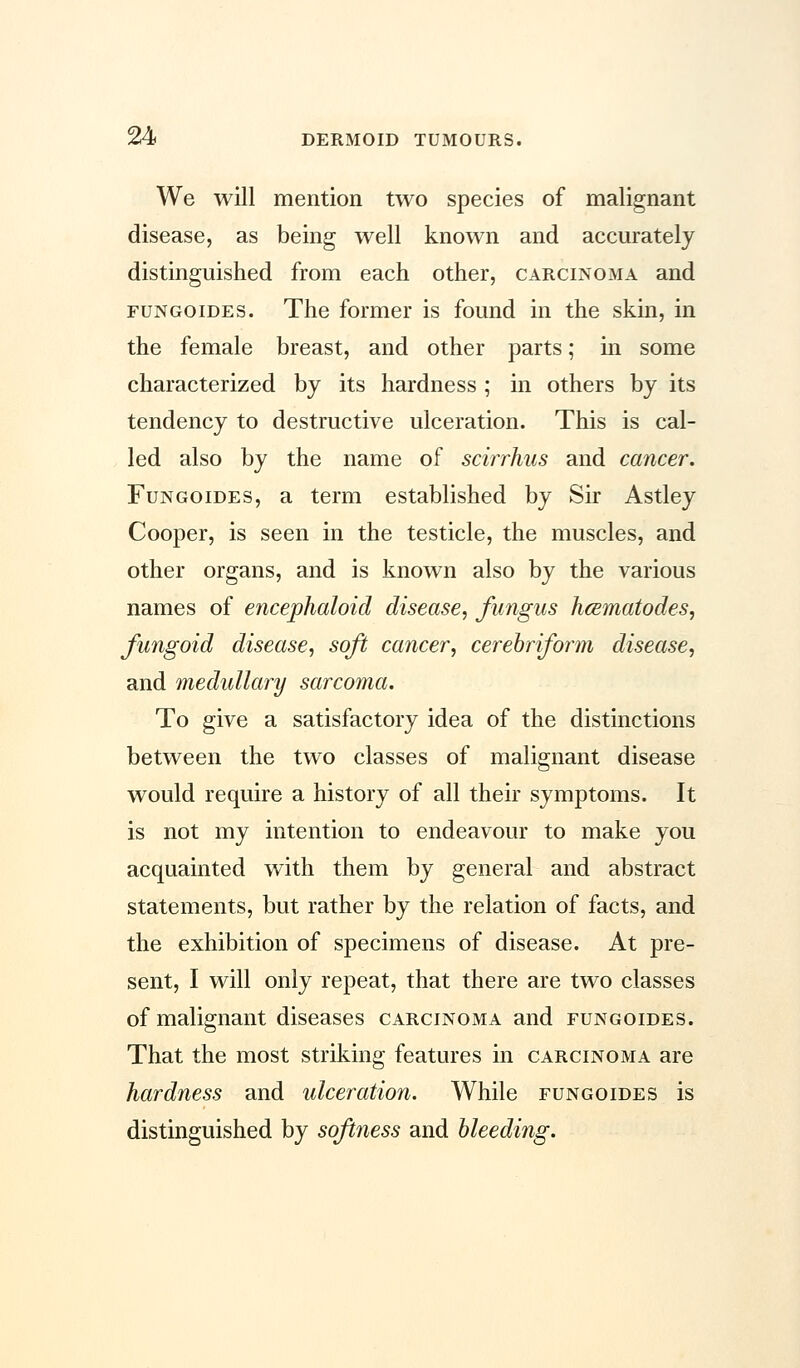 We will mention two species of malignant disease, as being well known and accurately distinguished from each other, carcinoma and fun go ides. The former is found in the skin, in the female breast, and other parts; in some characterized by its hardness ; in others by its tendency to destructive ulceration. This is cal- led also by the name of scirrhus and cancer. Fungoides, a term established by Sir Astley Cooper, is seen in the testicle, the muscles, and other organs, and is known also by the various names of encephaloid disease, fungus hcematodes, fungoid disease, soft cancer, cerebriform disease, and medullary sarcoma. To give a satisfactory idea of the distinctions between the two classes of malignant disease would require a history of all their symptoms. It is not my intention to endeavour to make you acquainted with them by general and abstract statements, but rather by the relation of facts, and the exhibition of specimens of disease. At pre- sent, I will only repeat, that there are two classes of malignant diseases carcinoma and fungoides. That the most striking features in carcinoma are hardness and ulceration. While fungoides is distinguished by softness and bleeding.